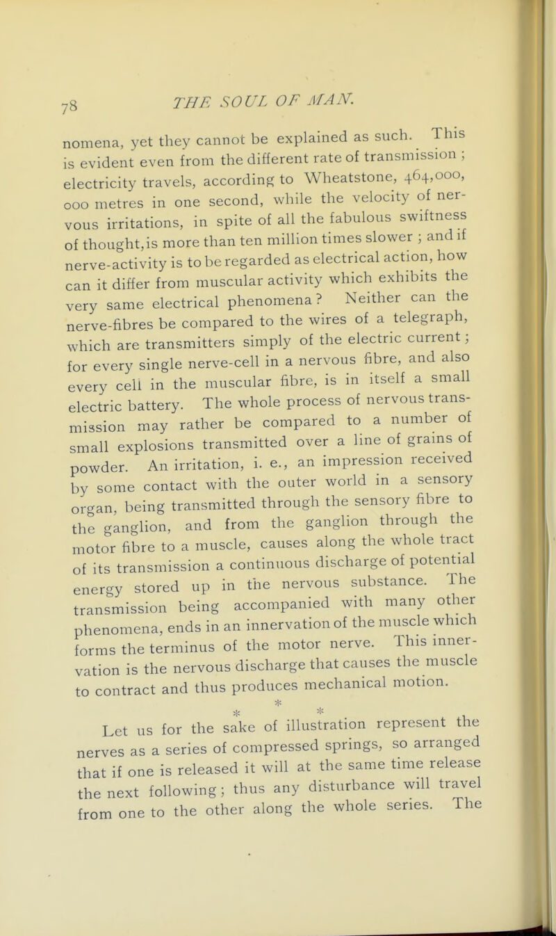 nomena, yet they cannot be explained as such. This is evident even from the different rate of transmission ; electricity travels, according to Wheatstone, 464,000, 000 metres in one second, while the velocity of ner- vous irritations, in spite of all the fabulous swiftness of thought, is more than ten million times slower ; and if nerve-activity is to be regarded as electrical action, how can it differ from muscular activity which exhibits the very same electrical phenomena ? Neither can the nerve-fibres be compared to the wires of a telegraph, which are transmitters simply of the electric current; for every single nerve-cell in a nervous fibre, and also every cell in the muscular fibre, is in itself a small electric battery. The whole process of nervous trans- mission may rather be compared to a number of small explosions transmitted over a line of grains of powder. An irritation, i. e., an impression received by some contact with the outer world in a sensory organ, being transmitted through the sensory fibre to the ganglion, and from the ganglion through the motor fibre to a muscle, causes along the whole tract of its transmission a continuous discharge of potential energy stored up in the nervous substance. The transmission being accompanied with many other phenomena, ends in an innervation of the muscle which forms the terminus of the motor nerve. This inner- vation is the nervous discharge that causes the muscle to contract and thus produces mechanical motion. % % Let us for the sake of illustration represent the nerves as a series of compressed springs, so arranged that if one is released it will at the same time release the next following ; thus any disturbance will travel from one to the other along the whole series. The