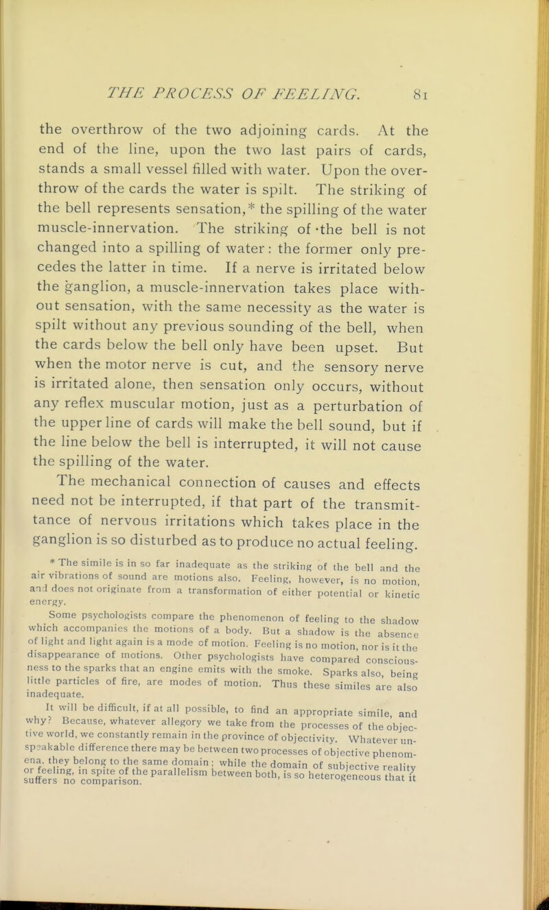 the overthrow of the two adjoining cards. At the end of the hne, upon the two last pairs of cards, stands a small vessel filled with water. Upon the over- throw of the cards the water is spilt. The striking of the bell represents sensation,* the spilling of the water muscle-innervation. The striking of -the bell is not changed into a spilling of water: the former only pre- cedes the latter in time. If a nerve is irritated below the ganglion, a muscle-innervation takes place with- out sensation, with the same necessity as the water is spilt without any previous sounding of the bell, when the cards below the bell only have been upset. But when the motor nerve is cut, and the sensory nerve is irritated alone, then sensation only occurs, without any reflex muscular motion, just as a perturbation of the upper line of cards will make the bell sound, but if the line below the bell is interrupted, it will not cause the spilling of the water. The mechanical connection of causes and effects need not be interrupted, if that part of the transmit- tance of nervous irritations which takes place in the ganglion is so disturbed as to produce no actual feeling. * The simile is in so far inadequate as the striking of the bell and the air vibrations of sound are motions also. Feeling, however, is no motion and does not originate from a transformation of either potential or kinetic energy. Some psychologists compare the phenomenon of feeling to the shadow which accompanies the motions of a body. But a shadow is the absence of light and light again is a mode of motion. Feeling is no motion, nor is it tlie disappearance of motions. Other psychologists have compared conscious- ness to the sparks that an engine emits with the smoke. Sparks also being little particles of fire, are modes of motion. Thus these similes are also inadequate. It will bedifificult, if atall possible, to find an appropriate simile and why? Because, whatever allegory we take from the processes of the objec- tive world, we constantly remain in the province of objectivity. Whatever vn- sp3akable difference there may be between two processes of objective phenom- ena, they belong to the same domain ; while the domain of subjective realitv or feeling, in spite of the parallelism between both, is so heterogeneous'tha 'u suffers no comparison. ciciuscneuub mat u