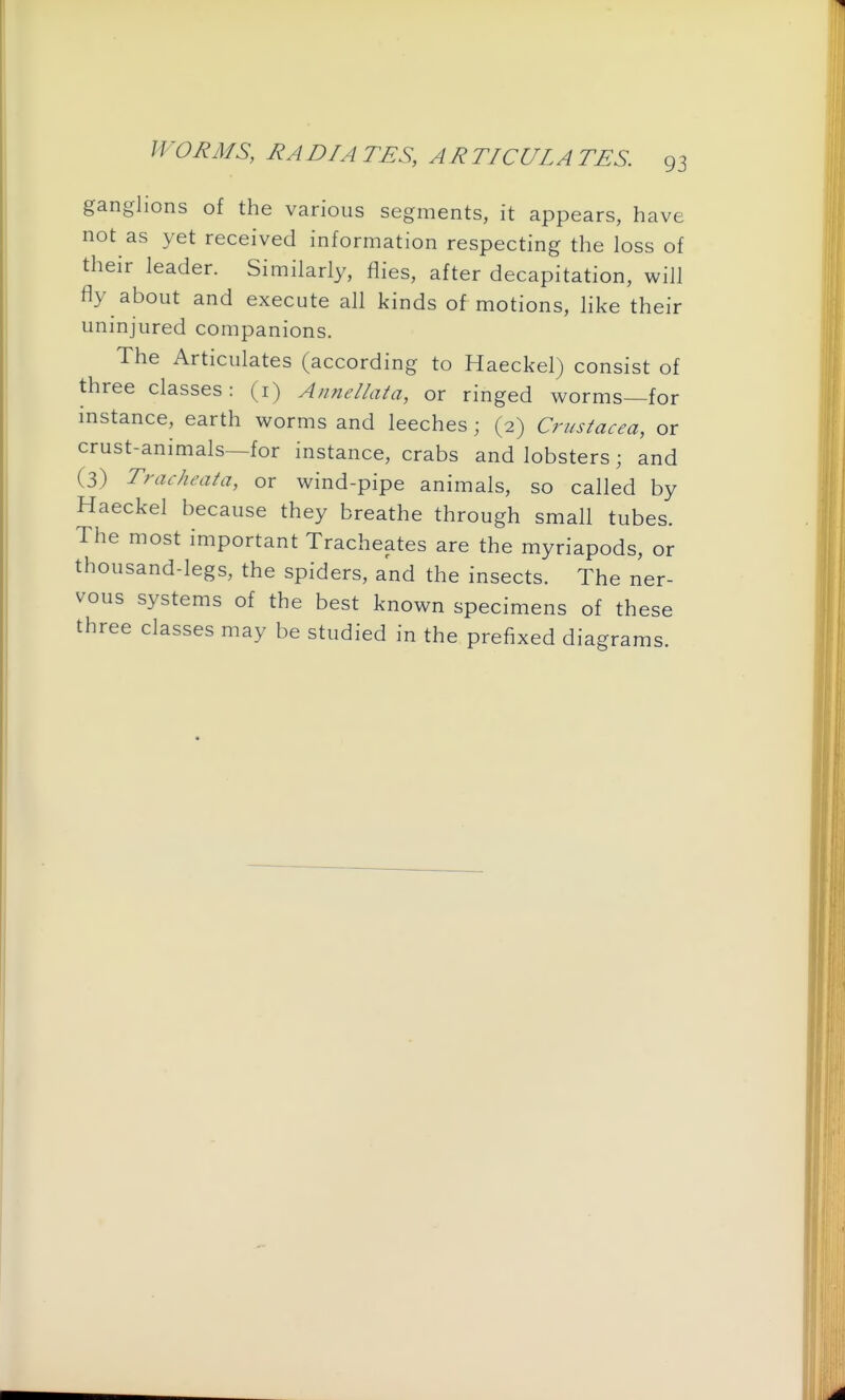 ganglions of the various segments, it appears, have not as yet received information respecting the loss of their leader. Similarly, flies, after decapitation, will fly about and execute all kinds of motions, hke their uninjured companions. The Articulates (according to Haeckel) consist of three classes: (i) Annellata, or ringed worms—for instance, earth worms and leeches; (2) Crustacea, or crust-animals—for instance, crabs and lobsters; and (3) Tracheata, or wind-pipe animals, so called by Haeckel because they breathe through small tubes. The most important Tracheates are the myriapods, or thousand-legs, the spiders, and the insects. The ner- vous systems of the best known specimens of these three classes may be studied in the prefixed diagrams.