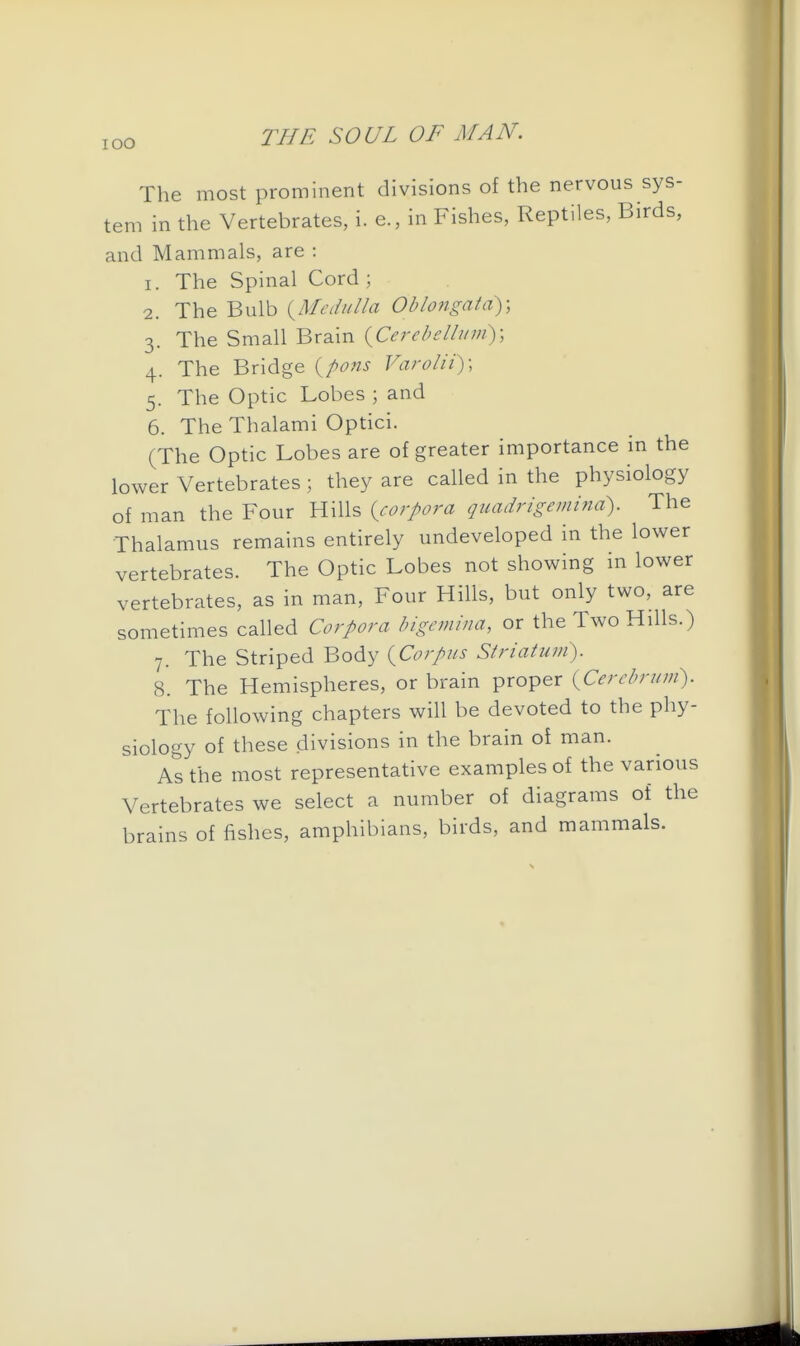 lOO The most prominent divisions of the nervous sys- tem in the Vertebrates, i. e., in Fishes, Reptiles, Birds, and Mammals, are : 1. The Spinal Cord ; 2. The Bulb {Medulla Oblongata); 3. The Small Brain (^Cerebellum); 4. The Bridge {pons Varolii); 5. The Optic Lobes ; and 6. The Thalami Optici. (The Optic Lobes are of greater importance in the lower Vertebrates ; they are called in the physiology of man the Four Hills {corpora quadrigemina). The Thalamus remains entirely undeveloped in the lower vertebrates. The Optic Lobes not showing in lower vertebrates, as in man. Four Hills, but only two, are sometimes called Corpora bigcmina, or the Two Hills.) 7. The Striped Body {Corpus Striatum). 8. The Hemispheres, or brain proper {Cerebrum). The following chapters will be devoted to the phy- siology of these divisions in the brain of man. As the most representative examples of the various Vertebrates we select a number of diagrams of the brains of fishes, amphibians, birds, and mammals.