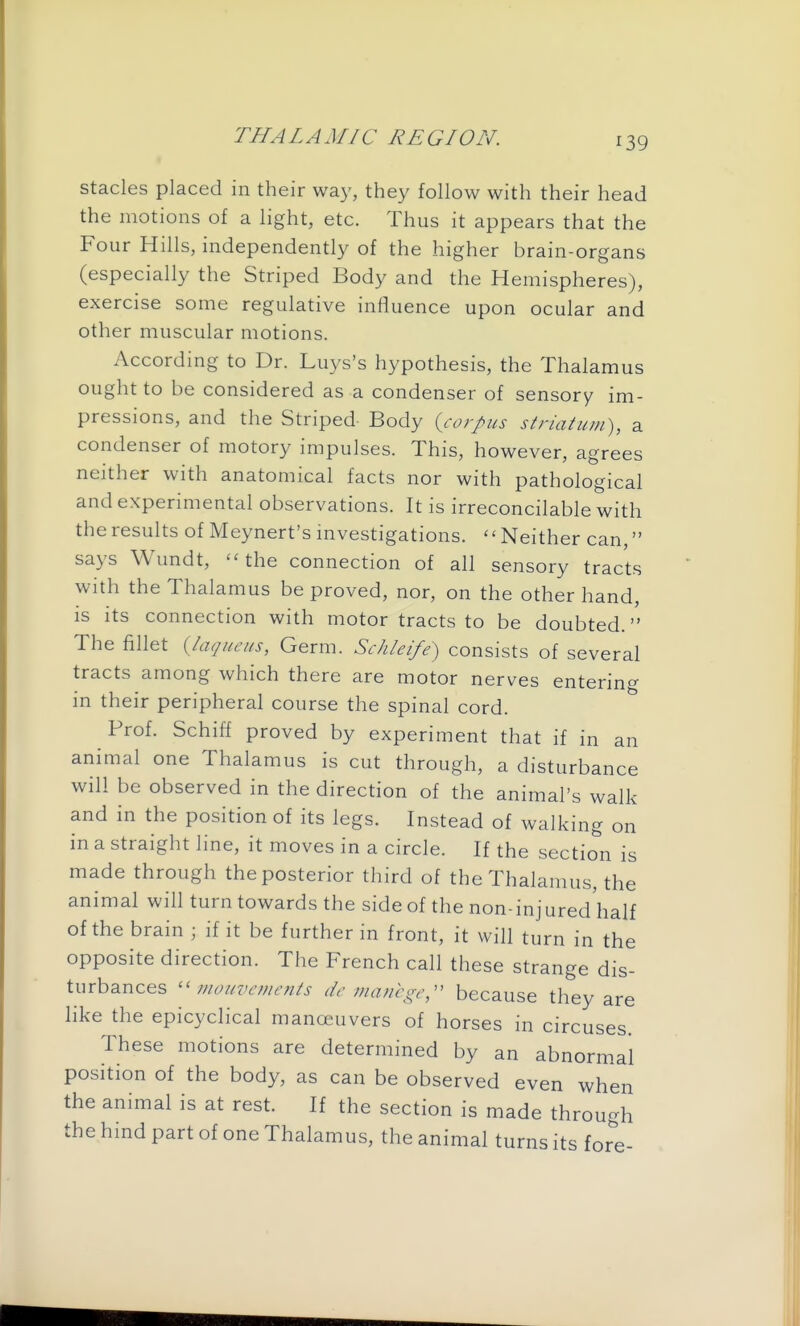 ^39 stacks placed in their way, they follow with their head the motions of a light, etc. Thus it appears that the Four Hills, independently of the higher brain-organs (especially the Striped Body and the Hemispheres), exercise some regulative influence upon ocular and other muscular motions. According to Dr. Luys's hypothesis, the Thalamus ought to be considered as a condenser of sensory im- pressions, and the Striped Body {corpus striatum), a condenser of motory impulses. This, however, agrees neither with anatomical facts nor with pathological and experimental observations. It is irreconcilable with the results of Meynert's investigations. '' Neither can, says Wundt, ''the connection of all sensory tracts with the Thalamus be proved, nor, on the other hand, is its connection with motor tracts to be doubted. The fillet {laqueus, Germ. Schleife) consists of several tracts among which there are motor nerves entering in their peripheral course the spinal cord. Prof. Schiff proved by experiment that if in an animal one Thalamus is cut through, a disturbance will be observed in the direction of the animal's walk and in the position of its legs. Instead of walking on in a straight line, it moves in a circle. If the section is made through the posterior third of the Thalamus, the animal will turn towards the side of the non-injured'half of the brain ; if it be further in front, it will turn in the opposite direction. The French call these strange dis- turbances mouvcments dc manege;' because they are hke the epicyclical manoeuvers of horses in circuses. These motions are determined by an abnormal position of the body, as can be observed even when the animal is at rest. If the section is made through the hind part of one Thalamus, the animal turns its for^'e-