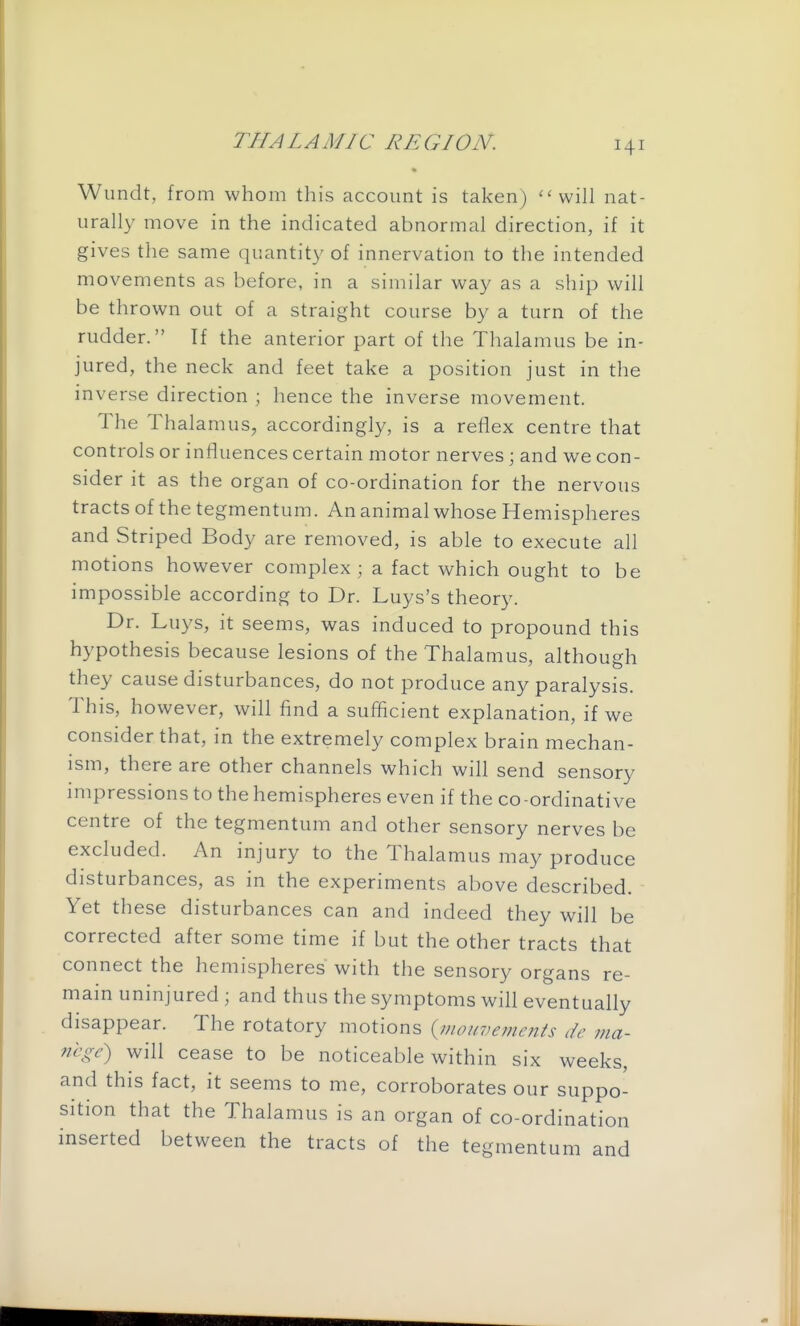 • Wundt, from whom this account is taken) will nat- urally move in the indicated abnormal direction, if it gives the same quantit}' of innervation to the intended movements as before, in a similar way as a ship will be thrown out of a straight course by a turn of the rudder. If the anterior part of the Thalamus be in- jured, the neck and feet take a position just in the inverse direction ; hence the inverse movement. The Thalamus, accordingly, is a reflex centre that controls or influences certain motor nerves; and we con- sider it as the organ of co-ordination for the nervous tracts of the tegmentum. An animal whose Hemispheres and Striped Body are removed, is able to execute all motions however complex; a fact which ought to be impossible according to Dr. Luys's theory. Dr. Luys, it seems, was induced to propound this hypothesis because lesions of the Thalamus, although they cause disturbances, do not produce any paralysis. This, however, will find a sufficient explanation, if we consider that, in the extremely complex brain mechan- ism, there are other channels which will send sensory impressions to the hemispheres even if the co -ordinati ve centre of the tegmentum and other sensory nerves be excluded. An injury to the Thalamus may produce disturbances, as in the experiments above described. Yet these disturbances can and indeed they will be corrected after some time if but the other tracts that connect the hemispheres with the sensory organs re- main uninjured ; and thus the symptoms will eventually disappear. The rotatory motions {monvements dc ma- nege) will cease to be noticeable within six weeks, and this fact, it seems to me, corroborates our suppo- sition that the Thalamus is an organ of co-ordination inserted between the tracts of the tegmentum and