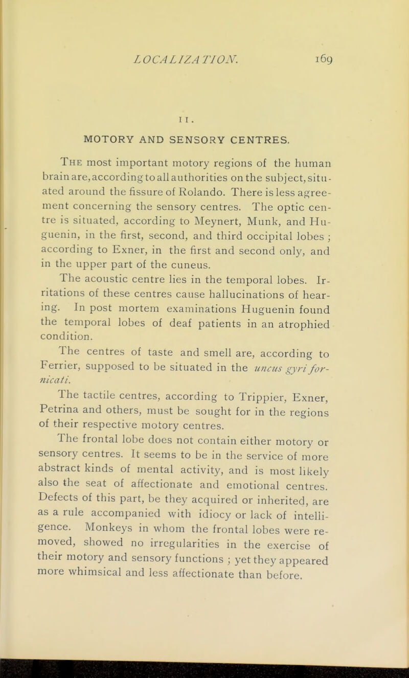 11. MOTORY AND SENSORY CENTRES. The most important motory regions of the human brain are, according to all authorities on the subject, situ- ated around the fissure of Rolando. There is less agree- ment concerning the sensory centres. The optic cen- tre is situated, according to Meynert, Munk, and Hu- guenin, in the first, second, and third occipital lobes ; according to Exner, in the first and second only, and in the upper part of the cuneus. The acoustic centre lies in the temporal lobes. Ir- ritations of these centres cause hallucinations of hear- ing. In post mortem examinations Huguenin found the temporal lobes of deaf patients in an atrophied condition. The centres of taste and smell are, according to Ferrier, supposed to be situated in the uncus gyri for- nicati. The tactile centres, according to Trippier, Exner, Petrina and others, must be sought for in the regions of their respective motory centres. The frontal lobe does not contain either motory or sensory centres. It seems to be in the service of more abstract kinds of mental activity, and is most likely also the seat of affectionate and emotional centres. Defects of this part, be they acquired or inherited, are as a rule accompanied with idiocy or lack of intelli- gence. Monkeys in whom the frontal lobes were re- moved, showed no irregularities in the exercise of their motory and sensory functions ; yet they appeared more whimsical and less affectionate than before.