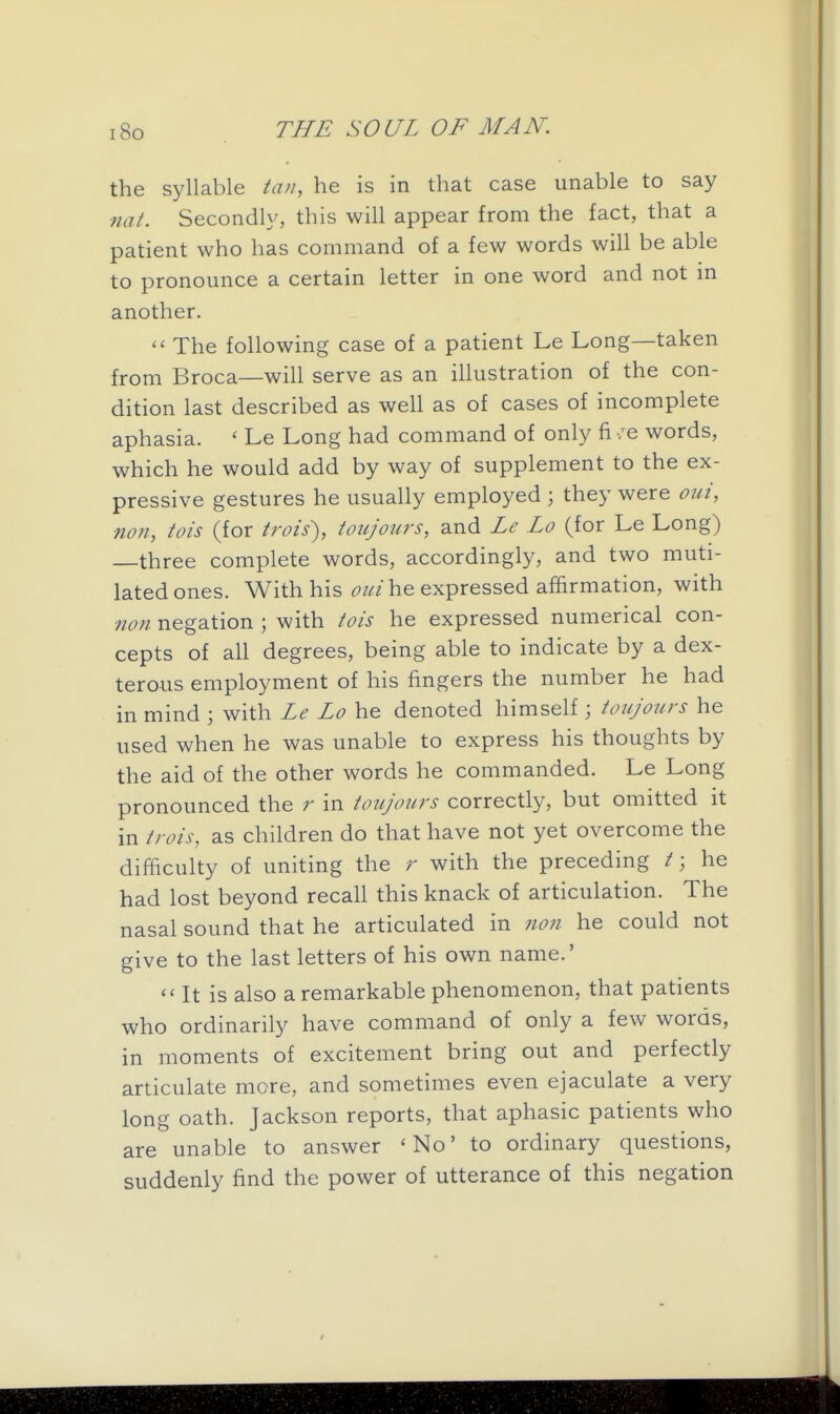 the syllable tan, he is in that case unable to say nat. Secondly, this will appear from the fact, that a patient who has command of a few words will be able to pronounce a certain letter in one word and not in another.  The following case of a patient Le Long—taken from Broca—will serve as an illustration of the con- dition last described as well as of cases of incomplete aphasia. ' Le Long had command of only fi /e words, which he would add by way of supplement to the ex- pressive gestures he usually employed ; they were oui, non, tois (for trois), toujours, and Le Lo (for Le Long) three complete words, accordingly, and two muti- lated ones. With his oui\v& expressed affirmation, with non negation ; with tois he expressed numerical con- cepts of all degrees, being able to indicate by a dex- terous employment of his fingers the number he had in mind ; with Le Lo he denoted himself ; toujours he used when he was unable to express his thoughts by the aid of the other words he commanded. Le Long pronounced the r in toujours correctly, but omitted it in trois, as children do that have not yet overcome the difficulty of uniting the r with the preceding /; he had lost beyond recall this knack of articulation. The nasal sound that he articulated in non he could not give to the last letters of his own name.'  It is also a remarkable phenomenon, that patients who ordinarily have command of only a few words, in moments of excitement bring out and perfectly articulate more, and sometimes even ejaculate a very long oath. Jackson reports, that aphasic patients who are unable to answer 'No' to ordinary questions, suddenly find the power of utterance of this negation