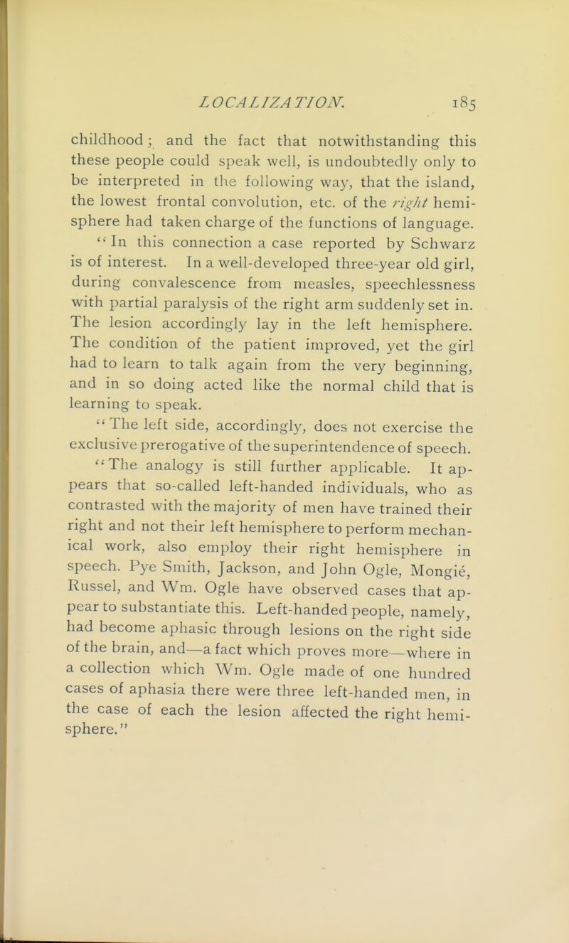 childhood; and the fact that notwithstanding this these people could speak well, is undoubtedly only to be interpreted in the following way, that the island, the lowest frontal convolution, etc. of the right hemi- sphere had taken charge of the functions of language. In this connection a case reported by Schwarz is of interest. In a well-developed three-year old girl, during convalescence from measles, speechlessness with partial paralysis of the right arm suddenly set in. The lesion accordingly lay in the left hemisphere. The condition of the patient improved, yet the girl had to learn to talk again from the very beginning, and in so doing acted like the normal child that is learning to speak. The left side, accordingly, does not exercise the exclusive prerogative of the superintendence of speech. The analogy is still further applicable. It ap- pears that so-called left-handed individuals, who as contrasted with the majority of men have trained their right and not their left hemisphere to perform mechan- ical work, also employ their right hemisphere in speech. Pye Smith, Jackson, and John Ogle, Mongie, Russel, and Wm. Ogle have observed cases that ap- pear to substantiate this. Left-handed people, namely, had become aphasic through lesions on the right side of the brain, and—a fact which proves more where in a collection which Wm. Ogle made of one hundred cases of aphasia there were three left-handed men, in the case of each the lesion affected the right hemi- sphere.