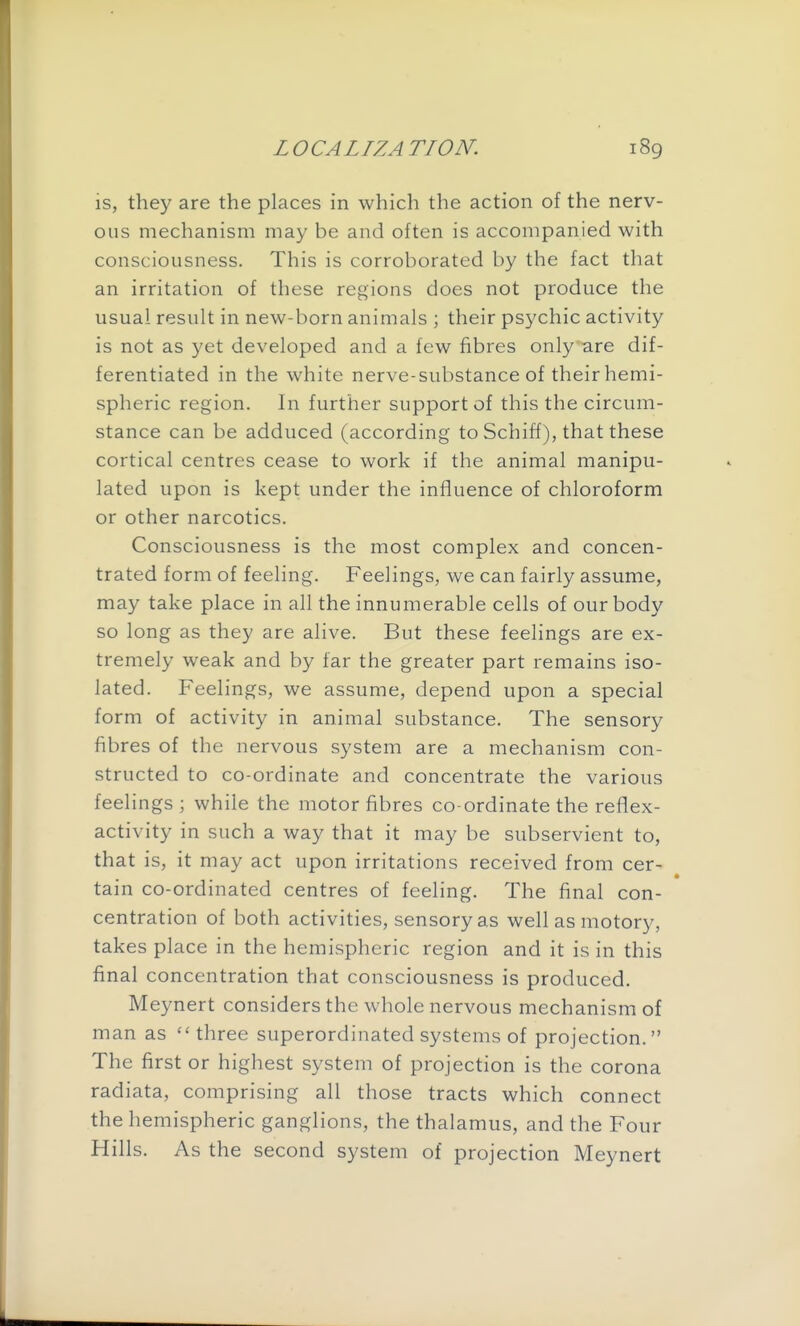 is, they are the places in which the action of the nerv- ous mechanism may be and often is accompanied with consciousness. This is corroborated by the fact that an irritation of these regions does not produce the usual result in new-born animals ; their psychic activity is not as yet developed and a few fibres only are dif- ferentiated in the white nerve-substance of their hemi- spheric region. In further support of this the circum- stance can be adduced (according to Schiff), that these cortical centres cease to work if the animal manipu- lated upon is kept under the influence of chloroform or other narcotics. Consciousness is the most complex and concen- trated form of feeling. Feelings, we can fairly assume, may take place in all the innumerable cells of our body so long as they are alive. But these feelings are ex- tremely weak and by far the greater part remains iso- lated. Feelings, we assume, depend upon a special form of activity in animal substance. The sensory fibres of the nervous system are a mechanism con- structed to co-ordinate and concentrate the various feelings ; while the motor fibres co-ordinate the reflex- activity in such a way that it may be subservient to, that is, it may act upon irritations received from cer- tain co-ordinated centres of feeling. The final con- centration of both activities, sensory as well as motory, takes place in the hemispheric region and it is in this final concentration that consciousness is produced. Meynert considers the whole nervous mechanism of man as three superordinated systems of projection. The first or highest system of projection is the corona radiata, comprising all those tracts which connect the hemispheric ganglions, the thalamus, and the Four Hills. As the second system of projection Meynert