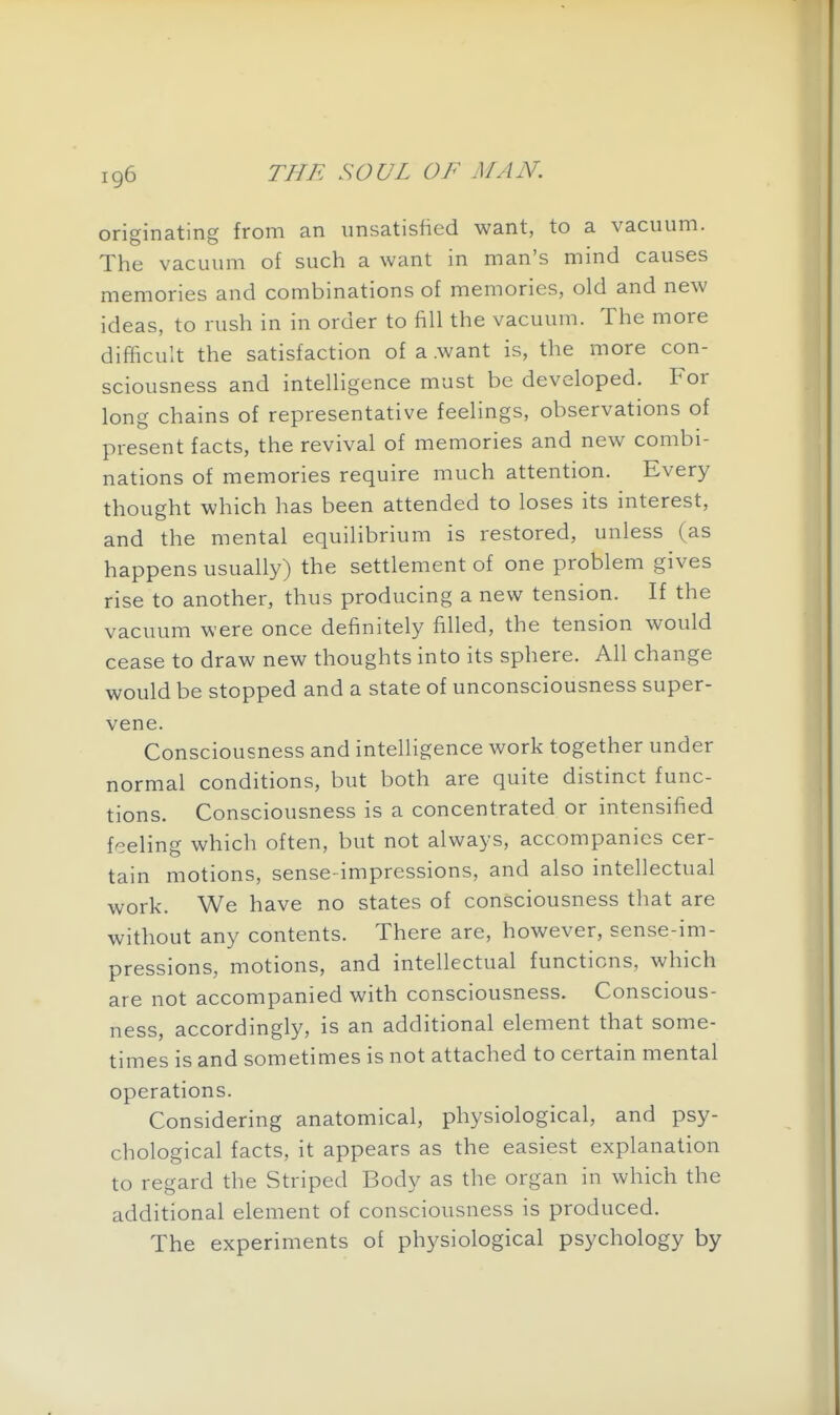originating from an unsatisfied want, to a vacuum. The vacuum of such a want in man's mind causes memories and combinations of memories, old and new ideas, to rush in in order to fill the vacuum. The more difficult the satisfaction of a .want is, the more con- sciousness and intelligence must be developed. For long chains of representative feelings, observations of present facts, the revival of memories and new combi- nations of memories require much attention. Every thought which has been attended to loses its interest, and the mental equilibrium is restored, unless (as happens usually) the settlement of one problem gives rise to another, thus producing a new tension. If the vacuum were once definitely filled, the tension would cease to draw new thoughts into its sphere. All change would be stopped and a state of unconsciousness super- vene. Consciousness and intelligence work together under normal conditions, but both are quite distinct func- tions. Consciousness is a concentrated or intensified feeling which often, but not always, accompanies cer- tain motions, sense-impressions, and also intellectual work. We have no states of consciousness that are without any contents. There are, however, sense-im- pressions, motions, and intellectual functions, which are not accompanied with consciousness. Conscious- ness, accordingly, is an additional element that some- times is and sometimes is not attached to certain mental operations. Considering anatomical, physiological, and psy- chological facts, it appears as the easiest explanation to regard the Striped Body as the organ in which the additional element of consciousness is produced. The experiments of physiological psychology by