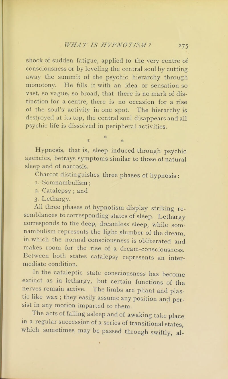 ^75 shock of sudden fatigue, applied to the very centre of consciousness or by leveling the central soul by cutting away the summit of the psychic hierarchy through monotony. He fills it with an idea or sensation so vast, so vague, so broad, that there is no mark of dis- tinction for a centre, there is no occasion for a rise of the soul's activity in one spot. The hierarchy is destro3'ed at its top, the central soul disappears and ail psychic life is dissolved in peripheral activities. Hypnosis, that is, sleep induced through psychic agencies, betrays symptoms similar to those of natural sleep and of narcosis. Charcot distinguishes three phases of hypnosis : 1. Somnambulism; 2. Catalepsy; and 3. Lethargy. All three phases of hypnotism display striking re- semblances to corresponding states of sleep. Lethargy corresponds to the deep, dreamless sleep, while som- nambulism represents the light slumber of the dream, in which the normal consciousness is obliterated and makes room for the rise of a dream-consciousness. Between both states catalepsy represents an inter- mediate condition. In the cataleptic state consciousness has become extinct as in lethargy, but certain functions of the nerves remain active. The limbs are pliant and plas- tic like wax ; they easily assume any position and per- sist in any motion imparted to them. The acts of falling asleep and of awaking take place in a regular succession of a series of transitional states, which sometimes may be passed through swiftly, al-