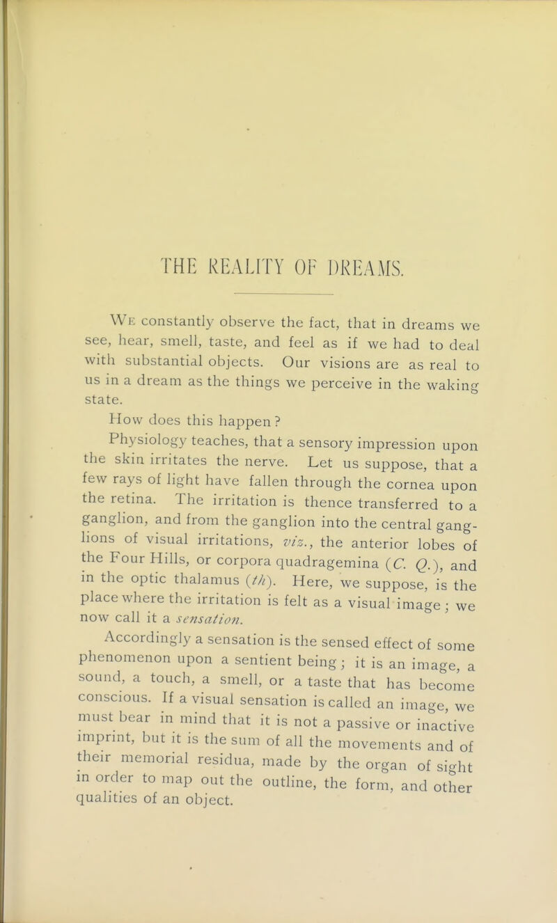 THE REALITY OF DREAMS. We constantly observe the fact, that in dreams we see, liear, smell, taste, and feel as if we had to deal with substantial objects. Our visions are as real to us in a dream as the things we perceive in the waking state. How does this happen ? Physiology teaches, that a sensory impression upon the skin irritates the nerve. Let us suppose, that a few rays of light have fallen through the cornea upon the retina. The irritation is thence transferred to a ganglion, and from the ganglion into the central gang- lions of visual irritations, viz., the anterior lobes of the Four Hills, or corpora quadragemina (C. Q.), and in the optic thalamus (M). Here, we suppose, is the place where the irritation is felt as a visual image; we now call it a sensaiion. Accordingly a sensation is the sensed effect of some phenomenon upon a sentient being; it is an image, a sound, a touch, a smell, or a taste that has become conscious. If a visual sensation is called an image, we must bear in mind that it is not a passive or inactive imprmt, but it is the sum of all the movements and of their memorial residua, made by the organ of sight m order to map out the outline, the form, and other qualities of an object.