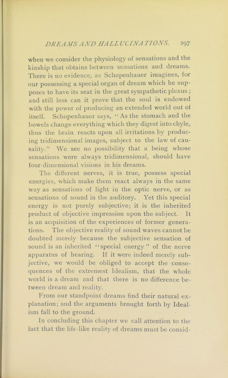 when we consider the physiology of sensations and the kinship that obtains between sensations and dreams. There is no evidence, as Schopenhauer imagines, for our possessing a special organ of dream which he sup- poses to have its seat in the great sympathetic plexus ; and still less can it prove that the soul is endowed with the power of producing an extended world out of itself. Schopenhauer says, ''As the stomach and the bowels change everything which they digest into chyle, thus the brain reacts upon all irritations by produc- ing tridimensional images, subject to the law of cau- sality. We see no possibility that a being whose sensations were always tridimensional, should have four-dimensional visions in his dreams. The different nerves, it is true, possess special energies, which make them react always in the same way as sensations of light in the optic nerve, or as sensations of sound in the auditory. Yet this special energy is not purely subjective; it is the inherited product of objective impression upon the subject. It is an acquisition of the experiences of former genera- tions. The objective reality of sound waves cannot be doubted merely because the subjective sensation of sound is an inherited special energy  of the nerve apparatus of hearing. If it were indeed merely sub- jective, we would be obliged to accept the conse- quences of the extremest Idealism, that the whole world is a dream and that there is no difference be- tween dream and reality. From our standpoint dreams find their natural ex- planation; and the arguments brought forth by Ideal- ism fall to the ground. In concluding this chapter we call attention to the fact that the life-like reality of dreams must be consid-