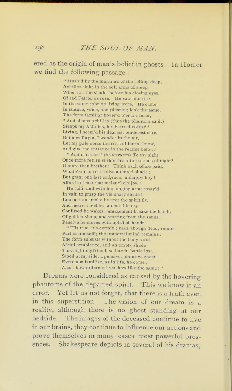 ered as the origin of man's belief in ghosts. In Homer we find the following passage :  Hush'd by the murmurs of the rolling deep, Achilles sinks in the soft arms of sleep. When lo ! the shade, before his closing eyes, Of sad Patroclus rose. He saw him rise In the same robe he living wore. He came In stature, voice, and pleasing look the same. The form familiar hover'd o'er his head,  And sleeps Achilles (thus the phantom said:) Sleeps my Achilles, his Patroclus dead ? Living, I seem'dhis dearest, tenderest care, But now forgot, I wander in the air. Let my pale corse the rites of burial know. And give me entrance in the realms below. And is It thou? (he answers) To my sight Once more return'st thou from the realms of night? O more than brother ! Think each office paid, Whate'er can rest a discontented shade ; But grant one last emljrace, unhappy boy ! Afford at least that melancholy joy. He said, and with his longing armsessay'd In vain to grasp the visionary shade ! Like a thin smoke he sees the spirit fly. And hears a feeble, lamentable cry. Confused he wakes; amazement breaks the bands Of golden sleep, and starting from the sands, Pensive he muses with uplifted hands :  'Tis true, 'tis certain ; man, though dead, retains Part of himself ; the immortal mind remains ; The form subsists without the body's aid, Aerial semblance, and an empty shade ! This night my friend, so late in battle lost, Stood at my side, a pensive, plaintive ghost: Even now familiar, as in life, he came ; Alas ! how different! yet how like the same !  Dreams were considered as caused by the hovering phantoms of the departed spirit. This we know is an error. Yet let us not forget, that there is a truth even in this superstition. The vision of our dream is a reality, although there is no ghost standing at our bedside. The images of the deceased continue to live in our brains, they continue to influence our actions and prove themselves in many cases most powerful pres- ences. Shakespeare depicts in several of his dramas,