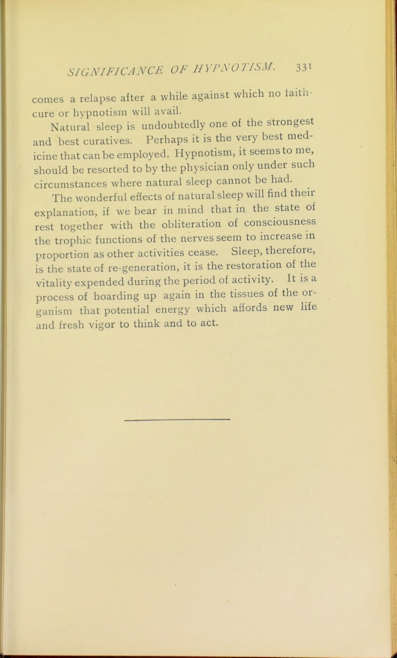 comes a relapse after a while against which no iaith. cure or hypnotism will avail. Natural sleep is undoubtedly one of the strongest and best curatives. Perhaps it is the very best med- icine that can be employed. Hypnotism, it seems to me, should be resorted to by the physician only under such circumstances where natural sleep cannot be had. The wonderful effects of natural sleep will f^nd then- explanation, if we bear in mind that in the state of rest together with the obliteration of consciousness the trophic functions of the nerves seem to increase m proportion as other activities cease. Sleep, therefore, is the state of re-generation, it is the restoration of the vitality expended during the period of activity. It is a process of hoarding up again in the tissues of the or- ganism that potential energy which affords new life and fresh vigor to think and to act.