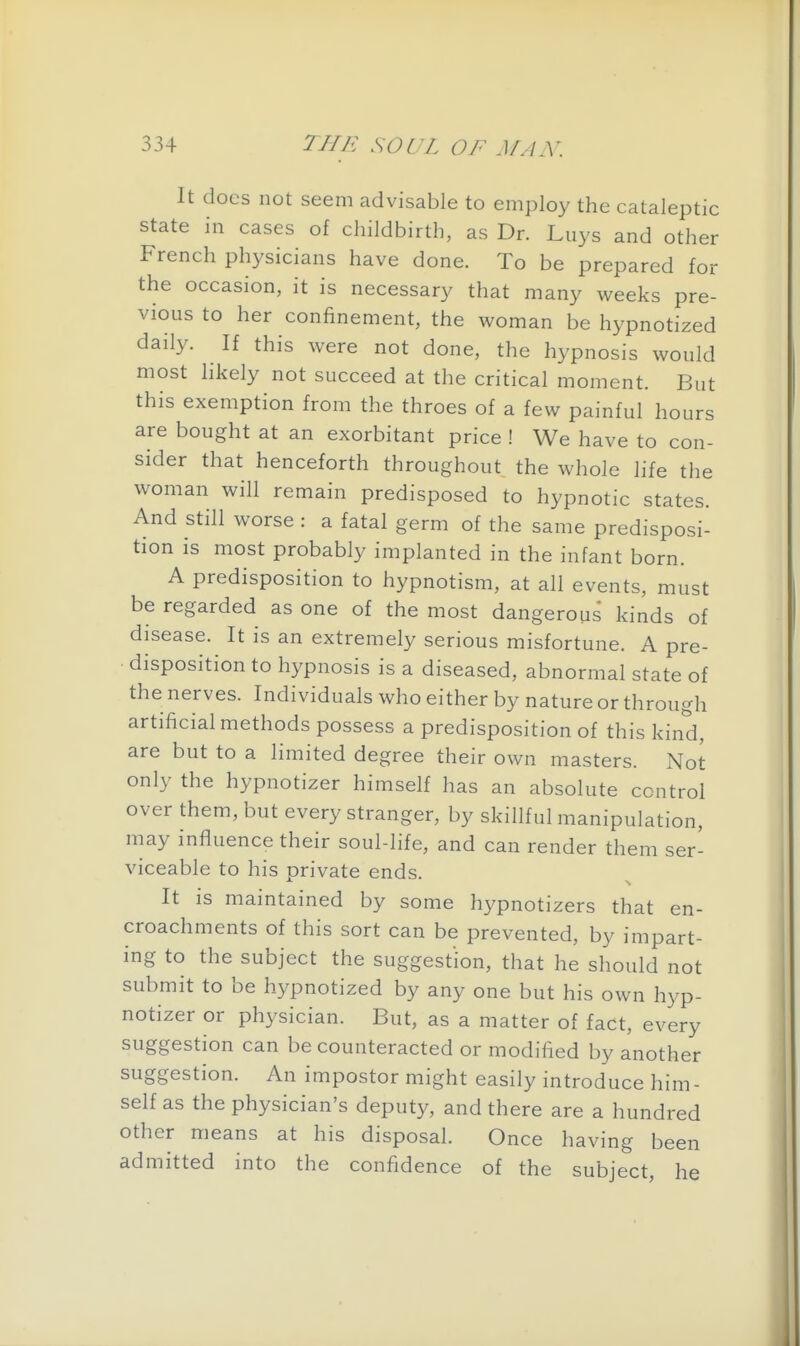 It does not seem advisable to employ the cataleptic state in cases of childbirth, as Dr. Lays and other French physicians have done. To be prepared for the occasion, it is necessary that many weeks pre- vious to her confinement, the woman be hypnotized daily. If this were not done, the hypnosis would most likely not succeed at the critical moment. But this exemption from the throes of a few painful hours are bought at an exorbitant price ! We have to con- sider that henceforth throughout the whole life the woman will remain predisposed to hypnotic states. And still worse : a fatal germ of the same predisposi- tion is most probably implanted in the infant born. A predisposition to hypnotism, at all events, must be regarded as one of the most dangerous kinds of disease. It is an extremely serious misfortune. A pre- disposition to hypnosis is a diseased, abnormal state of the nerves. Individuals who either by nature or through artificial methods possess a predisposition of this kind, are but to a limited degree their own masters. Not only the hypnotizer himself has an absolute control over them, but every stranger, by skillful manipulation, may influence their soul-life, and can render them ser- viceable to his private ends. It is maintained by some hypnotizers that en- croachments of this sort can be prevented, by impart- ing to the subject the suggestion, that he should not submit to be hypnotized by any one but his own hyp- notizer or physician. But, as a matter of fact, every suggestion can be counteracted or modified by another suggestion. An impostor might easily introduce him - self as the physician's deputy, and there are a hundred other means at his disposal. Once having been admitted into the confidence of the subject, he