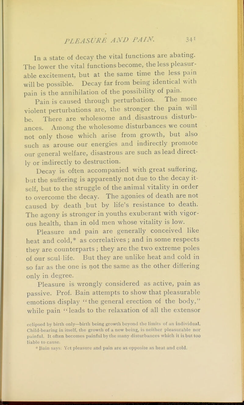 In a state of decay the vital functions are abating. The lower the vital functions become, the less pleasur- able excitement, but at the same time the less pain will be possible. Decay far from being identical with pain is the annihilation of the possibility of pain. Pain is caused through perturbation. The more violent perturbations are, the stronger the pain will be. There are wholesome and disastrous disturb- ances. Among the wholesome disturbances we count not only those which arise from growth, but also such as arouse our energies and indirectly promote our general welfare, disastrous are such as lead direct- ly or indirectly to destruction. Decay is often accompanied with great suffering, but the suffering is apparently not due to the decay it- self, but to the struggle of the animal vitality in order to overcome the decay. The agonies of death are not caused by death ,but by life's resistance to death. The agony is stronger in youths exuberant with vigor- ous health, than in old men whose vitality is low. Pleasure and pain are generally conceived like heat and cold,* as correlatives; and in some respects they are counterparts ; they are the two extreme poles of our soul life. But they are unlike heat and cold in so far as the one is not the same as the other differing only in degree. Pleasure is wrongly considered as active, pain as passive. Prof. Bain attempts to show that pleasurable emotions display the general erection of the body, while pain leads to the relaxation of all the extensor eclipsed by birth only—birth being growth beyond the limits ol' an inilividiial. Child-bearing in itself, the growtli of ;i new being, is neither pleasurable nor painfnl. It often becomes painful by the many disturbances which it is but too liable to cause. * Bain says: Yet pleasure and pain are as opposite as heat and cold.