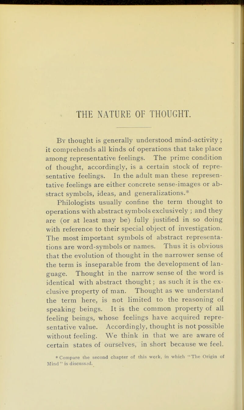 By thought is generally understood mind-activity; it comprehends all kinds of operations that take place among representative feelings. The prime condition of thought, accordingly, is a certain stock of repre- sentative feelings. In the adult man these represen- tative feelings are either concrete sense-images or ab- stract symbols, ideas, and generalizations.* Philologists usually confine the term thought to operations with abstract symbols exclusively ; and they are (or at least may be) fully justified in so doing with reference to their special object of investigation. The most important symbols of abstract representa- tions are word-symbols or names. Thus it is obvious that the evolution of thought in the narrower sense of the term is inseparable from the development of lan- guage. Thought in the narrow sense of the word is identical with abstract thought; as such it is the ex- clusive property of man. Thought as we understand the term here, is not limited to the reasoning of speaking beings. It is the common property of all feeling beings, whose feelings have acquired repre- sentative value. Accordingly, thought is not possible without feeling. We think in that we are aware of certain states of ourselves, in short because we feel. * Compare the second chapter of this work, in which The Origin of Mind  is discussed.