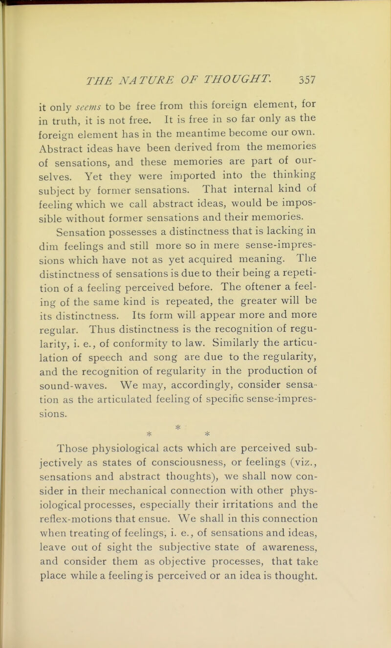 it only seems to be free from this foreign element, for in truth, it is not free. It is free in so far only as the foreign element has in the meantime become our own. Abstract ideas have been derived from the memories of sensations, and these memories are part of our- selves. Yet they were imported into the thinking subject by former sensations. That internal kind of feeling which we call abstract ideas, would be impos- sible without former sensations and their memories. Sensation possesses a distinctness that is lacking in dim feelings and still more so in mere sense-impres- sions which have not as yet acquired meaning. The distinctness of sensations is due to their being a repeti- tion of a feeling perceived before. The oftener a feel- ing of the same kind is repeated, the greater will be its distinctness. Its form will appear more and more regular. Thus distinctness is the recognition of regu- larity, i. e., of conformity to law. Similarly the articu- lation of speech and song are due to the regularit}^ and the recognition of regularity in the production of sound-waves. We may, accordingly, consider sensa- tion as the articulated feeling of specific sense-impres- sions. * * Those physiological acts which are perceived sub- jectively as states of consciousness, or feelings (viz., sensations and abstract thoughts), we shall now con- sider in their mechanical connection with other phys- iological processes, especially their irritations and the reflex-motions that ensue. We shall in this connection when treating of feelings, i. e., of sensations and ideas, leave out of sight the subjective state of awareness, and consider them as objective processes, that take place while a feeling is perceived or an idea is thought.