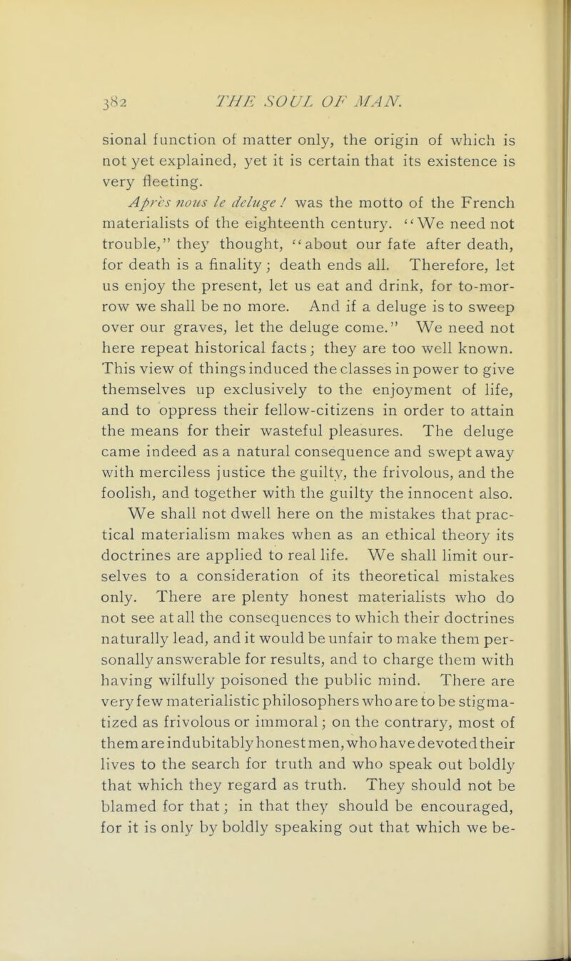 sional function of matter only, the origin of which is not yet explained, yet it is certain that its existence is very fleeting. Aprcs nous le deluge ! was the motto of the French materialists of the eighteenth century. We need not trouble, they thought, about our fate after death, for death is a finality • death ends all. Therefore, let us enjoy the present, let us eat and drink, for to-mor- row we shall be no more. And if a deluge is to sweep over our graves, let the deluge come. We need not here repeat historical facts; they are too well known. This view of things induced the classes in power to give themselves up exclusively to the enjoyment of life, and to oppress their fellow-citizens in order to attain the means for their wasteful pleasures. The deluge came indeed as a natural consequence and swept away with merciless justice the guilty, the frivolous, and the foolish, and together with the guilty the innocent also. We shall not dwell here on the mistakes that prac- tical materialism makes when as an ethical theory its doctrines are applied to real life. We shall limit our- selves to a consideration of its theoretical mistakes only. There are plenty honest materialists who do not see at all the consequences to which their doctrines naturally lead, and it would be unfair to make them per- sonally answerable for results, and to charge them with having wilfully poisoned the public mind. There are very few materialistic philosophers who are to be stigma- tized as frivolous or immoral; on the contrary, most of them are indubitably honest men, who have devoted their lives to the search for truth and who speak out boldly that which they regard as truth. They should not be blamed for that; in that they should be encouraged, for it is only by boldly speaking out that which we be-