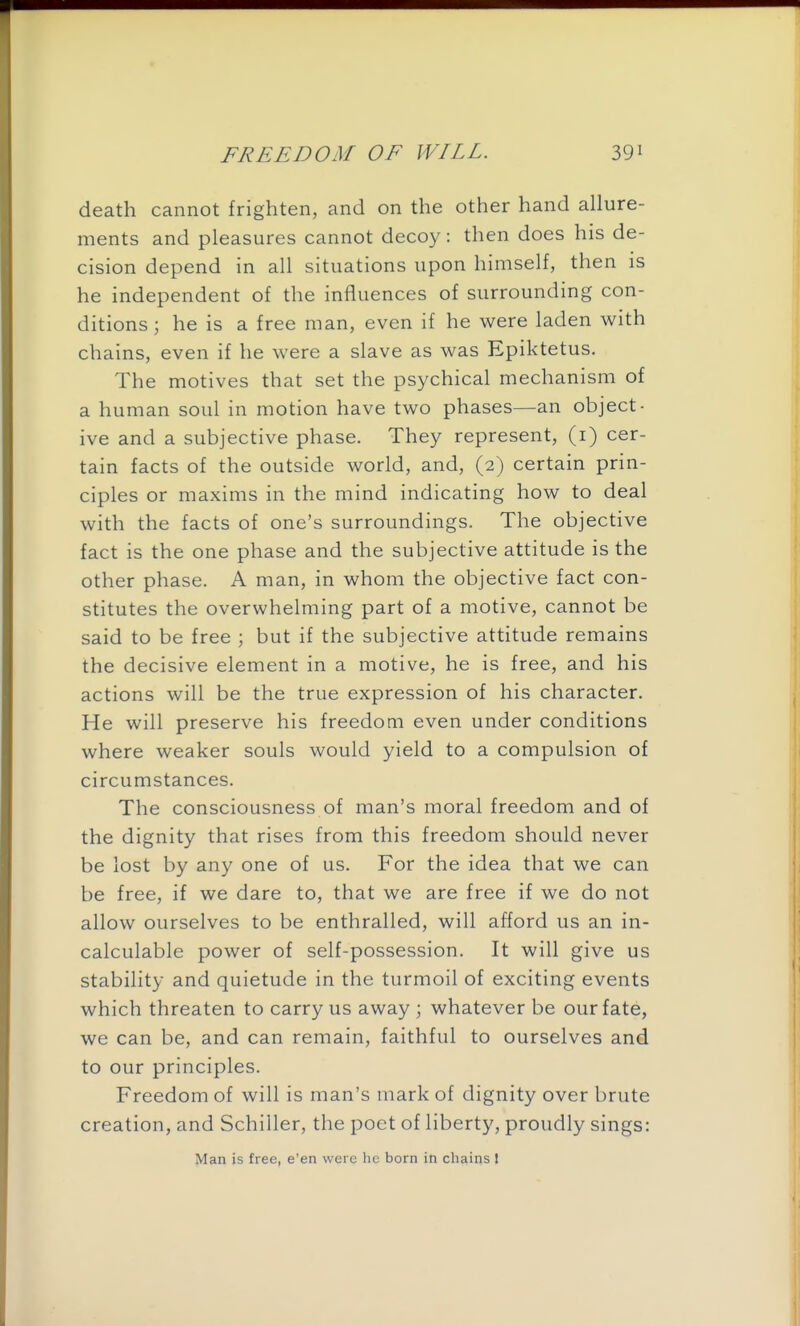 death cannot frighten, and on the other hand allure- ments and pleasures cannot deco}?^: then does his de- cision depend in all situations upon himself, then is he independent of the influences of surrounding con- ditions ; he is a free man, even if he were laden with chains, even if he were a slave as was Epiktetus. The motives that set the psychical mechanism of a human soul in motion have two phases—an object- ive and a subjective phase. They represent, (i) cer- tain facts of the outside world, and, (2) certain prin- ciples or maxims in the mind indicating how to deal with the facts of one's surroundings. The objective fact is the one phase and the subjective attitude is the other phase. A man, in whom the objective fact con- stitutes the overwhelming part of a motive, cannot be said to be free ; but if the subjective attitude remains the decisive element in a motive, he is free, and his actions will be the true expression of his character. He will preserve his freedom even under conditions where weaker souls would yield to a compulsion of circumstances. The consciousness of man's moral freedom and of the dignity that rises from this freedom should never be lost by any one of us. For the idea that we can be free, if we dare to, that we are free if we do not allow ourselves to be enthralled, will afford us an in- calculable power of self-possession. It will give us stability and quietude in the turmoil of exciting events which threaten to carry us away ; whatever be our fate, we can be, and can remain, faithful to ourselves and to our principles. Freedom of will is man's mark of dignity over brute creation, and Schiller, the poet of liberty, proudly sings: Man is free, e'en were he born in chains I