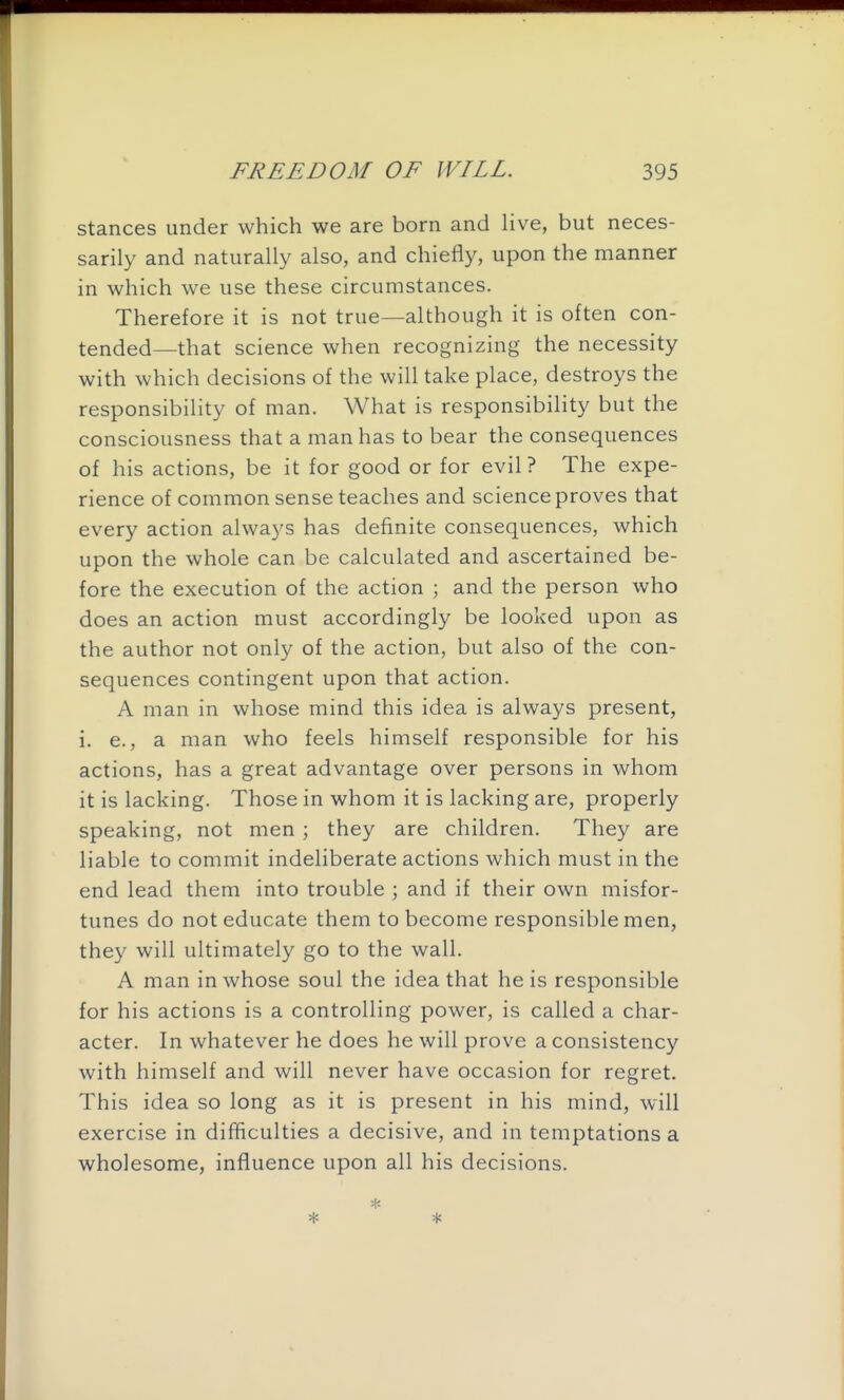 stances under which we are born and live, but neces- sarily and naturally also, and chiefly, upon the manner in which we use these circumstances. Therefore it is not true—although it is often con- tended—that science when recognizing the necessity with which decisions of the will take place, destroys the responsibility of man. What is responsibility but the consciousness that a man has to bear the consequences of his actions, be it for good or for evil ? The expe- rience of common sense teaches and science proves that every action always has definite consequences, which upon the whole can be calculated and ascertained be- fore the execution of the action ; and the person who does an action must accordingly be looked upon as the author not only of the action, but also of the con- sequences contingent upon that action. A man in whose mind this idea is always present, i. e., a man who feels himself responsible for his actions, has a great advantage over persons in whom it is lacking. Those in whom it is lacking are, properly speaking, not men ; they are children. They are liable to commit indeliberate actions which must in the end lead them into trouble ; and if their own misfor- tunes do not educate them to become responsible men, they will ultimately go to the wall. A man in whose soul the idea that he is responsible for his actions is a controlling power, is called a char- acter. In whatever he does he will prove a consistency with himself and will never have occasion for regret. This idea so long as it is present in his mind, will exercise in difficulties a decisive, and in temptations a wholesome, influence upon all his decisions.