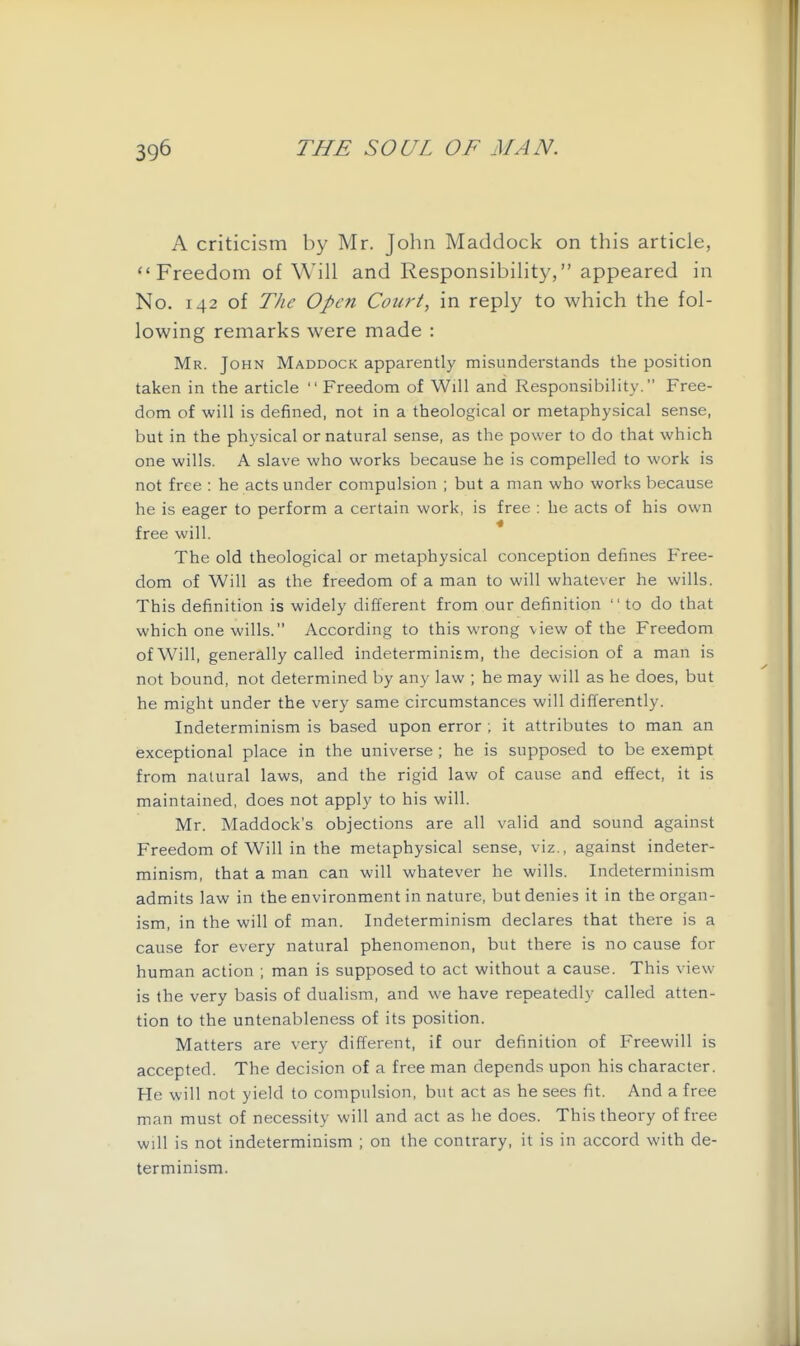 A criticism by Mr. John Maddock on this article, Freedom of Will and Responsibility, appeared in No. 142 of The Open Court, in reply to which the fol- lowing remarks were made : Mr. John Maddock apparently misunderstands the position taken in the article  Freedom of Will and Responsibility. Free- dom of will is defined, not in a theological or metaphysical sense, but in the physical or natural sense, as the power to do that which one wills. A slave who works because he is compelled to work is not free : he acts under compulsion ; but a man who works because he is eager to perform a certain work, is free : he acts of his own free will. The old theological or metaphysical conception defines Free- dom of Will as the freedom of a man to will whatever he wills. This definition is widely different from our definition  to do that which one wills. According to this wrong view of the Freedom of Will, generally called indeterminism, the decision of a man is not bound, not determined by any law ; he may will as he does, but he might under the very same circumstances will differently. Indeterminism is based upon error ; it attributes to man an exceptional place in the universe ; he is supposed to be exempt from natural laws, and the rigid law of cause and effect, it is maintained, does not apply to his will. Mr. Haddock's objections are all valid and sound against Freedom of Will in the metaphysical sense, viz., against indeter- minism, that a man can will whatever he wills. Indeterminism admits law in the environment in nature, but denies it in the organ- ism, in the will of man. Indeterminism declares that there is a cause for every natural phenomenon, but there is no cause for human action ; man is supposed to act without a cause. This view is the very basis of dualism, and we have repeatedly called atten- tion to the untenableness of its position. Matters are very different, if our definition of Freewill is accepted. The decision of a free man depends upon his character. He will not yield to compulsion, but act as he sees fit. And a free man must of necessity will and act as he does. This theory of free will is not indeterminism ; on the contrary, it is in accord with de- terminism.