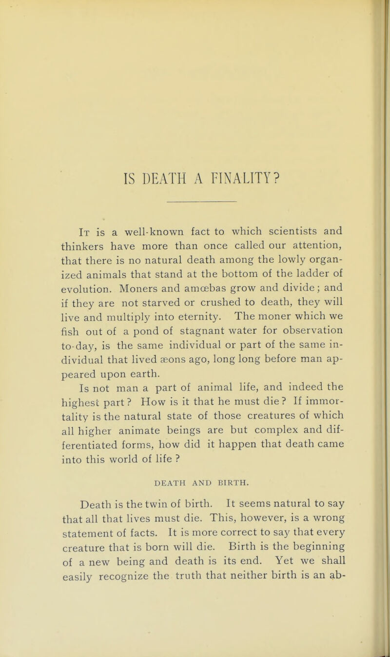 IS DEATH A FINALITY? It is a well-known fact to which scientists and thinkers have more than once called our attention, that there is no natural death among the lowly organ- ized animals that stand at the bottom of the ladder of evolution. Moners and amoebas grow and divide; and if they are not starved or crushed to death, they will live and multiply into eternity. The moner which we fish out of a pond of stagnant water for observation to-day, is the same individual or part of the same in- dividual that lived aeons ago, long long before man ap- peared upon earth. Is not man a part of animal life, and indeed the highest part? How is it that he must die ? If immor- tality is the natural state of those creatures of which all higher animate beings are but complex and dif- ferentiated forms, how did it happen that death came into this world of life ? DEATH AND BIRTH. Death is the twin of birth. It seems natural to say that all that lives must die. This, however, is a wrong statement of facts. It is more correct to say that every creature that is born will die. Birth is the beginning of a new being and death is its end. Yet we shall easily recognize the truth that neither birth is an ab-