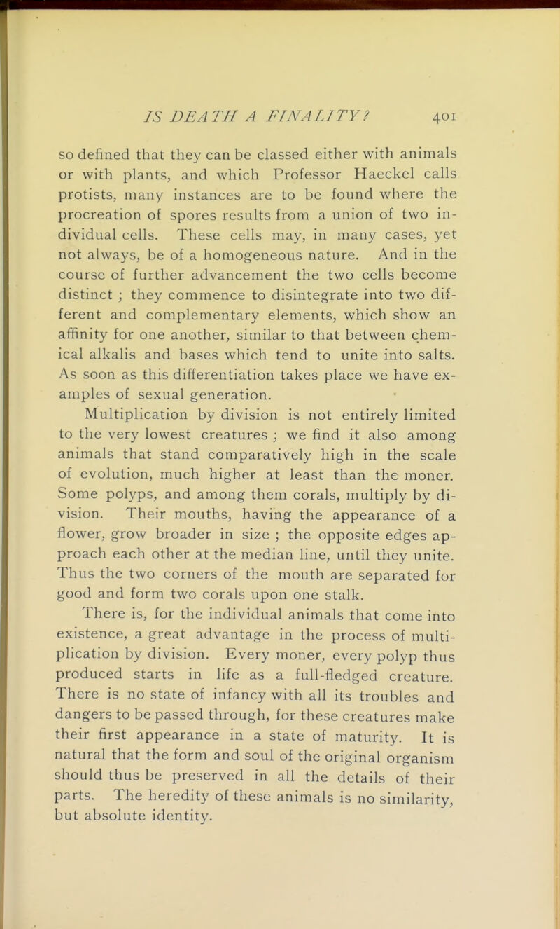 so defined that they can be classed either with animals or with plants, and which Professor Haeckel calls protists, many instances are to be found where the procreation of spores results from a union of two in- dividual cells. These cells may, in many cases, yet not always, be of a homogeneous nature. And in the course of further advancement the two cells become distinct ; they commence to disintegrate into two dif- ferent and complementary elements, which show an affinity for one another, similar to that between chem- ical alkalis and bases which tend to unite into salts. As soon as this differentiation takes place we have ex- amples of sexual generation. Multiplication by division is not entirely limited to the very lowest creatures ; we find it also among animals that stand comparatively high in the scale of evolution, much higher at least than the moner. Some polyps, and among them corals, multiply by di- vision. Their mouths, having the appearance of a flower, grow broader in size ; the opposite edges ap- proach each other at the median line, until they unite. Thus the two corners of the mouth are separated for good and form two corals upon one stalk. There is, for the individual animals that come into existence, a great advantage in the process of multi- plication by division. Every moner, every polyp thus produced starts in life as a full-fledged creature. There is no state of infancy with all its troubles and dangers to be passed through, for these creatures make their first appearance in a state of maturity. It is natural that the form and soul of the original organism should thus be preserved in all the details of their parts. The heredity of these animals is no similarity, but absolute identity.