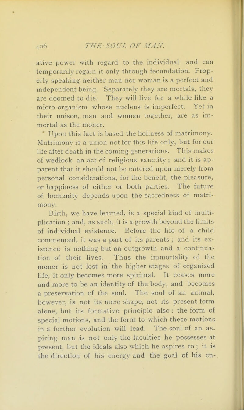 ative power with regard to the individual and can temporarily regain it only through fecundation. Prop- erly speaking neither man nor woman is a perfect and independent being. Separately they are mortals, they are doomed to die. They will live for a while like a micro-organism whose nucleus is imperfect. Yet in their unison, man and woman together, are as im- mortal as the moner. ' Upon this fact is based the holiness of matrimony. Matrimony is a union not for this life only, but for our life after death in the coming generations. This makes of wedlock an act of religious sanctity ; and it is ap- parent that it should not be entered upon merely from personal considerations, for the benefit, the pleasure, or happiness of either or both parties. The future of humanity depends upon the sacredness of matri- mony. Birth, we have learned, is a special kind of multi- plication ; and, as such, it is a growth beyond the limits of individual existence. Before the life of a child commenced, it was a part of its parents ; and its ex- istence is nothing but an outgrowth and a continua- tion of their lives. Thus the immortality of the moner is not lost in the higher stages of organized life, it only becomes more spiritual. It ceases more and more to be an identity of the body, and becomes a preservation of the soul. The soul of an animal, however, is not its mere shape, not its present form alone, but its formative principle also : the form of special motions, and the form to which these motions in a further evolution will lead. The soul of an as- piring man is not only the faculties he possesses at present, but the ideals also which he aspires to ; it is the direction of his energy and the goal of his en-