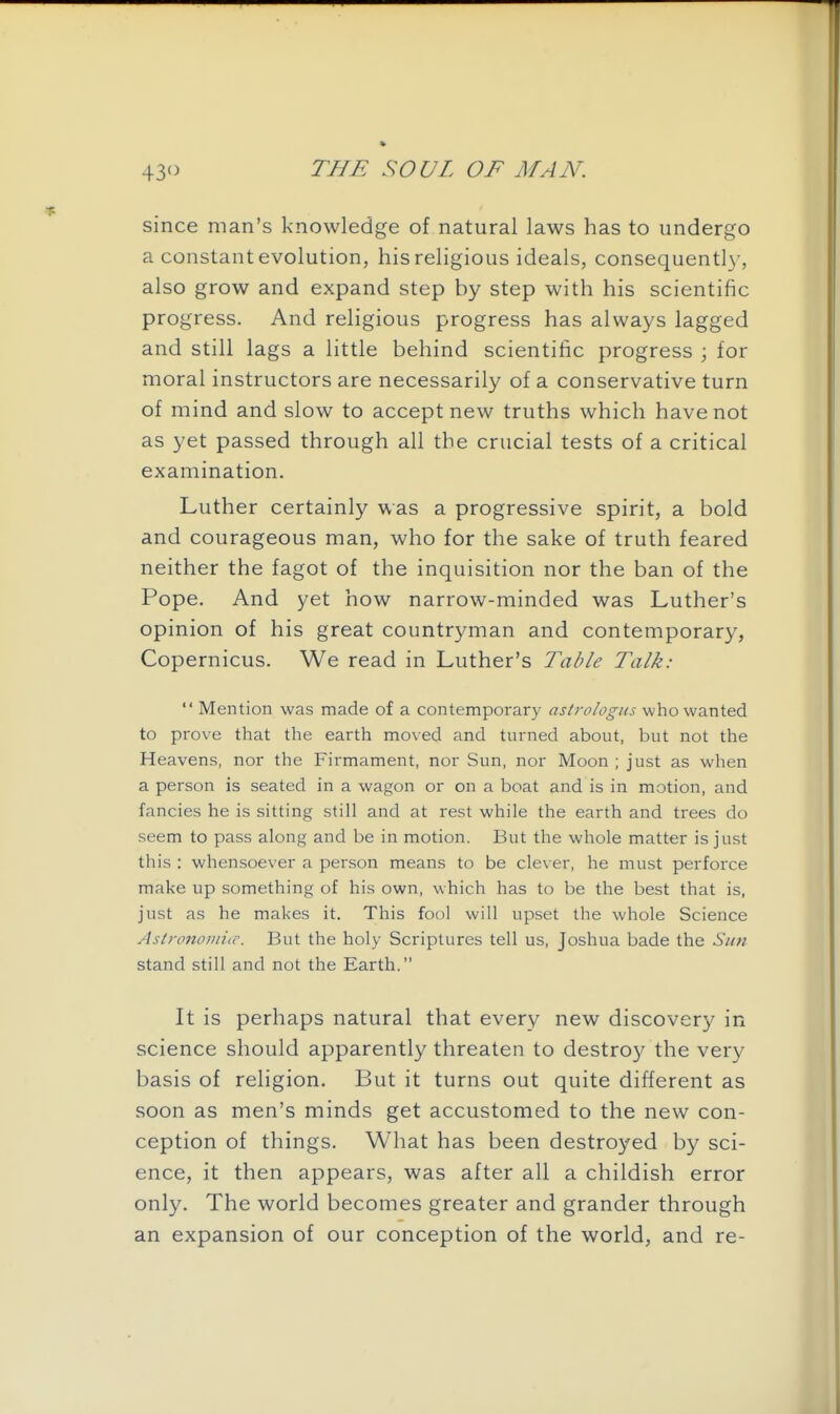 since man's knowledge of natural laws has to undergo a constant evolution, his religious ideals, consequently, also grow and expand step by step with his scientific progress. And religious progress has always lagged and still lags a little behind scientific progress ; for moral instructors are necessarily of a conservative turn of mind and slow to accept new truths which have not as yet passed through all the crucial tests of a critical examination. Luther certainly was a progressive spirit, a bold and courageous man, who for the sake of truth feared neither the fagot of the inquisition nor the ban of the Pope. And yet how narrow-minded was Luther's opinion of his great countryman and contemporar}^, Copernicus. We read in Luther's Table Talk:  Mention was made of a contemporary astrologus who wanted to prove that the earth moved and turned about, but not the Heavens, nor the Firmament, nor Sun, nor Moon ; just as when a person is seated in a wagon or on a boat and is in motion, and fancies he is sitting still and at rest while the earth and trees do seem to pass along and be in motion. But the whole matter is just this : whensoever a person means to be clever, he must perforce make up something of his own, which has to be the best that is, just as he makes it. This fool will upset the whole Science AstronomiiC. But the holy Scriptures tell us, Joshua bade the Sun stand still and not the Earth. It is perhaps natural that every new discovery in science should apparently threaten to destroy the very basis of religion. But it turns out quite different as soon as men's minds get accustomed to the new con- ception of things. What has been destroyed by sci- ence, it then appears, was after all a childish error only. The world becomes greater and grander through an expansion of our conception of the world, and re-