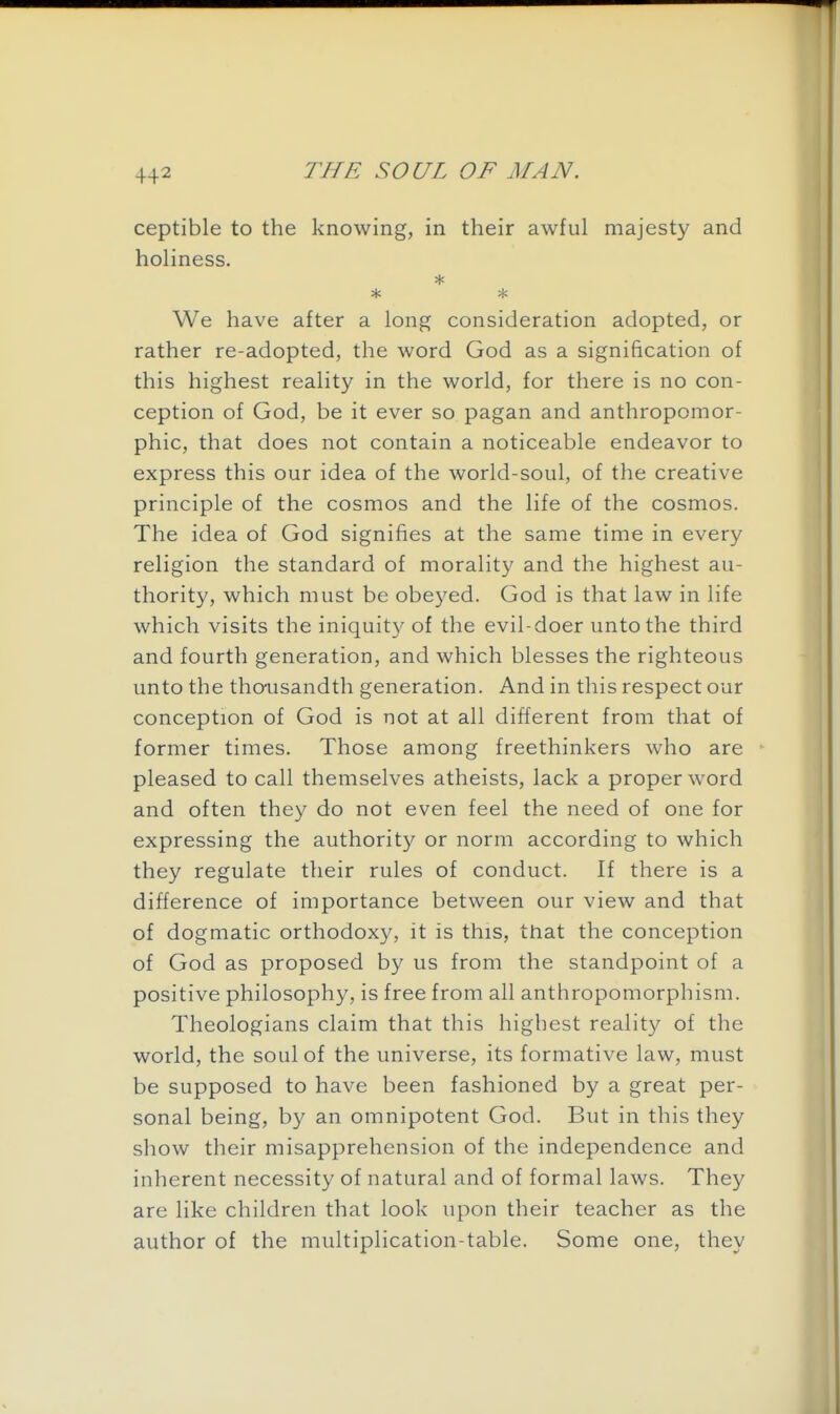 ceptible to the knowing, in their awful majesty and holiness. * * We have after a long consideration adopted, or rather re-adopted, the word God as a signification of this highest reality in the world, for there is no con- ception of God, be it ever so pagan and anthropomor- phic, that does not contain a noticeable endeavor to express this our idea of the world-soul, of the creative principle of the cosmos and the life of the cosmos. The idea of God signifies at the same time in every religion the standard of morality and the highest au- thority, which must be obeyed. God is that law in life which visits the iniquity of the evil-doer unto the third and fourth generation, and which blesses the righteous unto the thooisandth generation. And in this respect our conception of God is not at all different from that of former times. Those among freethinkers who are pleased to call themselves atheists, lack a proper word and often they do not even feel the need of one for expressing the authority or norm according to which they regulate their rules of conduct. If there is a difference of importance between our view and that of dogmatic orthodoxy, it is this, that the conception of God as proposed by us from the standpoint of a positive philosophy, is free from all anthropomorphism. Theologians claim that this highest reality of the world, the soul of the universe, its formative law, must be supposed to have been fashioned by a great per- sonal being, by an omnipotent God. But in this they show their misapprehension of the independence and inherent necessity of natural and of formal laws. They are like children that look upon their teacher as the author of the multiplication-table. Some one, they