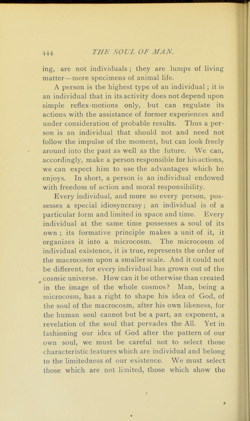 +44 ing, are not individuals; they are lumps of living matter—mere specimens of animal life. A person is the highest type of an individual ; it is an individual that in its activity does not depend upon simple reflex-motions only, but can regulate its actions with the assistance of former experiences and under consideration of probable results. Thus a per- son is an individual that should not and need not follow the impulse of the moment, but can look freely around into the past as well as the future. We can, accordingly, make a person responsible for his actions, we can expect him to use the advantages which he enjoys. In short, a person is an individual endowed with freedom of action and moral responsibility. Every individual, and more so every person, pos- sesses a special idiosyncrasy; an individual is of a particular form and limited in space and time. Every individual at the same time possesses a soul of its own ; its formative principle makes a unit of it, it organizes it into a microcosm. The microcosm of individual existence, it is true, represents the order of the macrocosm upon a smaller scale. Arid it could not be different, for every individual has grown out of the cosmic universe. How can it be otherwise than created in the image of the whole cosmos? Man, being a microcosm, has a right to shape his idea of God, of the soul of the macrocosm, after his own likeness, for the human soul cannot but be a part, an exponent, a revelation of the soul that pervades the All. Yet in fashioning our idea of God after the pattern of our own soul, we must be careful not to select those characteristic features which are individual and belong to the limitedness of our existence. We must select those which are not limited, those which show the