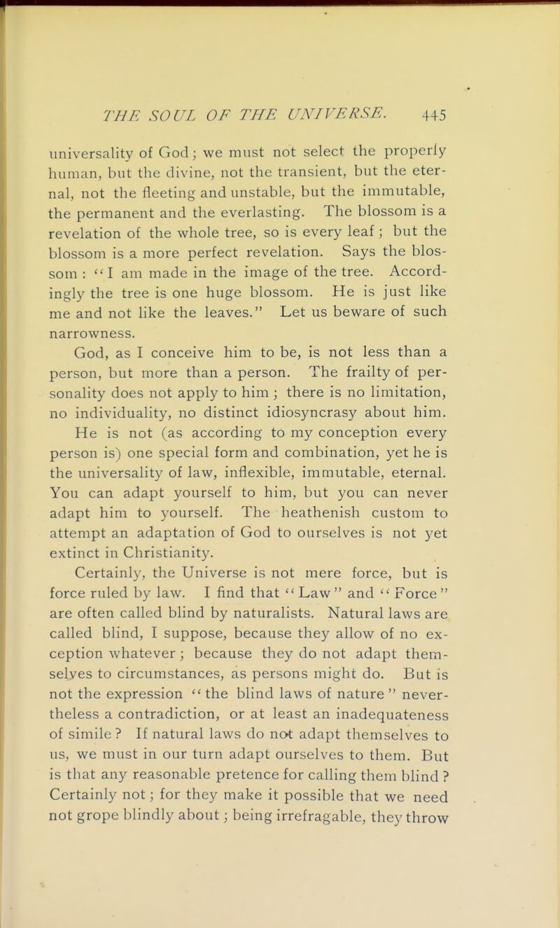universality of God; we must not select the properly human, but the divine, not the transient, but the eter- nal, not the fleeting and unstable, but the immutable, the permanent and the everlasting. The blossom is a revelation of the whole tree, so is every leaf; but the blossom is a more perfect revelation. Says the blos- som : ''I am made in the image of the tree. Accord- ingly the tree is one huge blossom. He is just like me and not like the leaves. Let us beware of such narrowness. God, as I conceive him to be, is not less than a person, but more than a person. The frailty of per- sonality does not apply to him ; there is no limitation, no individuality, no distinct idiosyncrasy about him. He is not (as according to my conception every person is) one special form and combination, yet he is the universality of law, inflexible, immutable, eternal. You can adapt yourself to him, but you can never adapt him to yourself. The heathenish custom to attempt an adaptation of God to ourselves is not yet extinct in Christianity. Certainly, the Universe is not mere force, but is force ruled by law. I find that  Law and  Force  are often called blind by naturalists. Natural laws are called blind, I suppose, because they allow of no ex- ception whatever; because they do not adapt them- selves to circumstances, as persons might do. But is not the expression  the blind laws of nature  never- theless a contradiction, or at least an inadequateness of simile ? If natural laws do not adapt themselves to us, we must in our turn adapt ourselves to them. But is that any reasonable pretence for calling them blind ? Certainly not; for they make it possible that we need not grope blindly about; being irrefragable, they throw