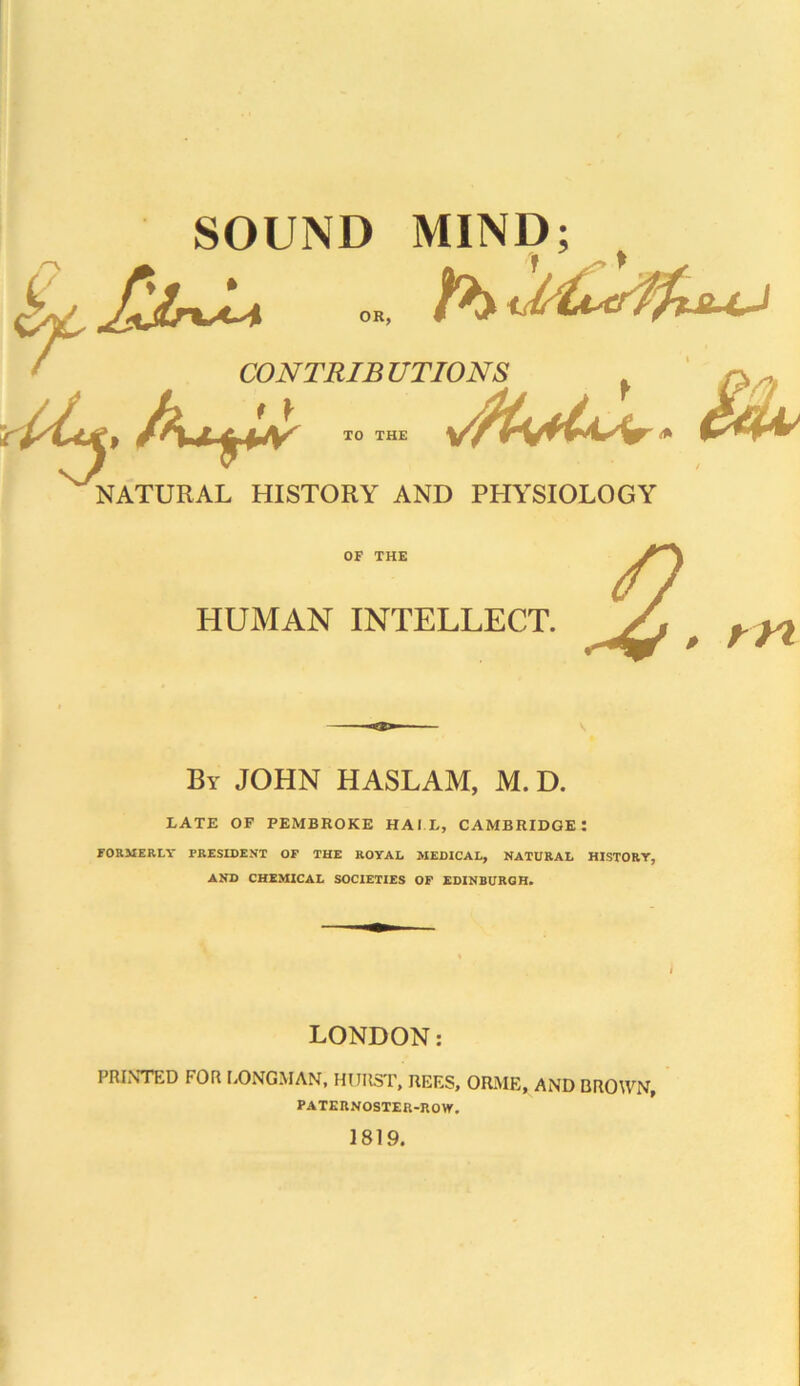 OR, SOUND MIND; CO NT RIB UTIONS XO THE VJMS rs , vA4v' £4^ NATURAL HISTORY AND PHYSIOLOGY OF THE HUMAN INTELLECT. m By JOHN HASLAM, M. D. LATE OF PEMBROKE HAIL, CAMBRIDGE! FORMERLY PRESIDENT OF THE ROYAL MEDICAL, NATURAL HISTORY, AND CHEMICAL SOCIETIES OF EDINBURGH. LONDON: PRINTED FOR LONGMAN, HURST, REES, ORME, AND BROWN, PATERNOSTER-ROW. 1819.