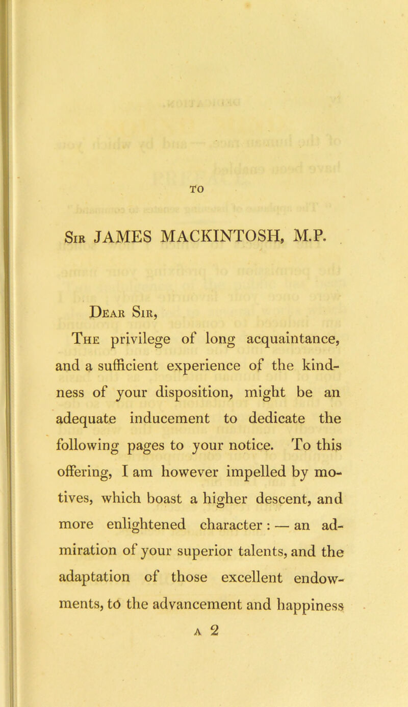 TO Sir JAMES MACKINTOSH, M.P. Dear Sir, The privilege of long acquaintance, and a sufficient experience of the kind- ness of your disposition, might be an adequate inducement to dedicate the following pages to your notice. To this offering, I am however impelled by mo- tives, which boast a higher descent, and more enlightened character : — an ad- miration of your superior talents, and the adaptation of those excellent endow- ments, to the advancement and happiness a 2