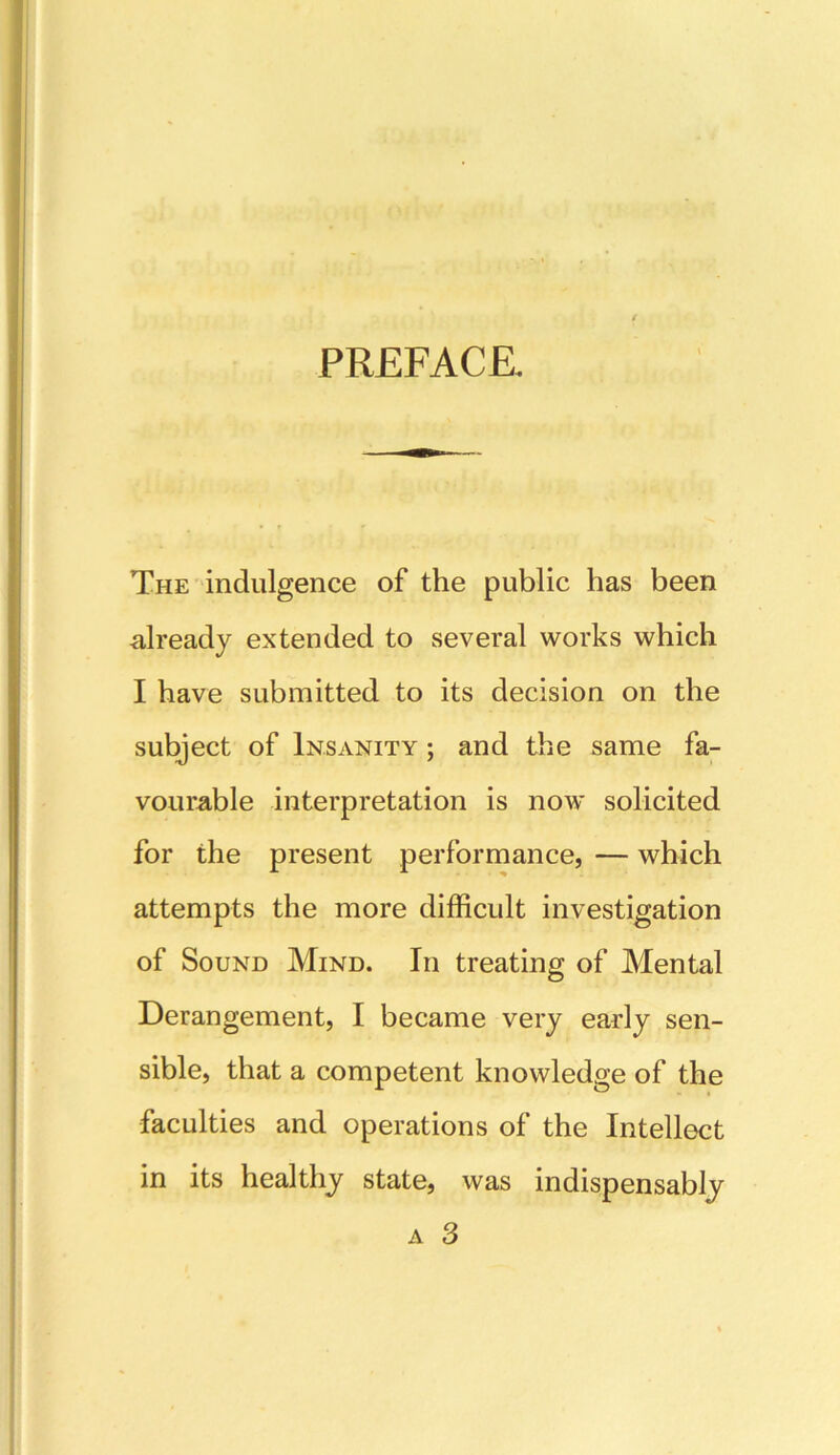 PREFACE The indulgence of the public has been already extended to several works which I have submitted to its decision on the subject of Insanity ; and the same fa- vourable interpretation is now solicited for the present performance, — which attempts the more difficult investigation of Sound Mind. In treating of Mental Derangement, I became very early sen- sible, that a competent knowledge of the faculties and operations of the Intellect in its healthy state, was indispensably a 3