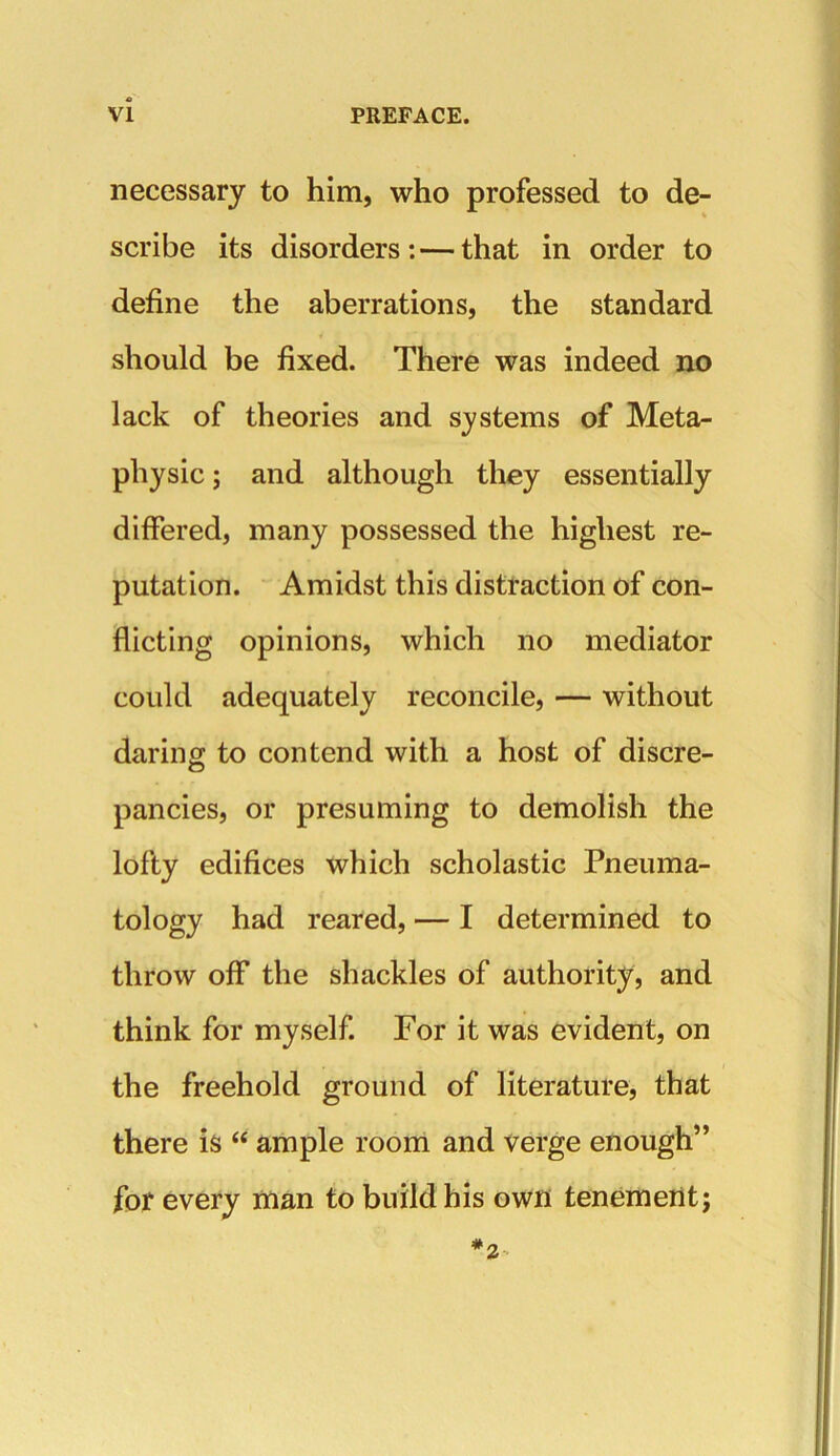 necessary to him, who professed to de- % scribe its disorders: — that in order to define the aberrations, the standard should be fixed. There was indeed no lack of theories and systems of Meta- physic ; and although they essentially differed, many possessed the highest re- putation. Amidst this distraction of con- flicting opinions, which no mediator could adequately reconcile, — without daring; to contend with a host of discre- pancies, or presuming to demolish the lofty edifices which scholastic Pneuina- tology had reared, — I determined to throw off the shackles of authority, and think for myself. For it was evident, on the freehold ground of literature, that there is “ ample room and verge enough” for every man to build his own tenement;