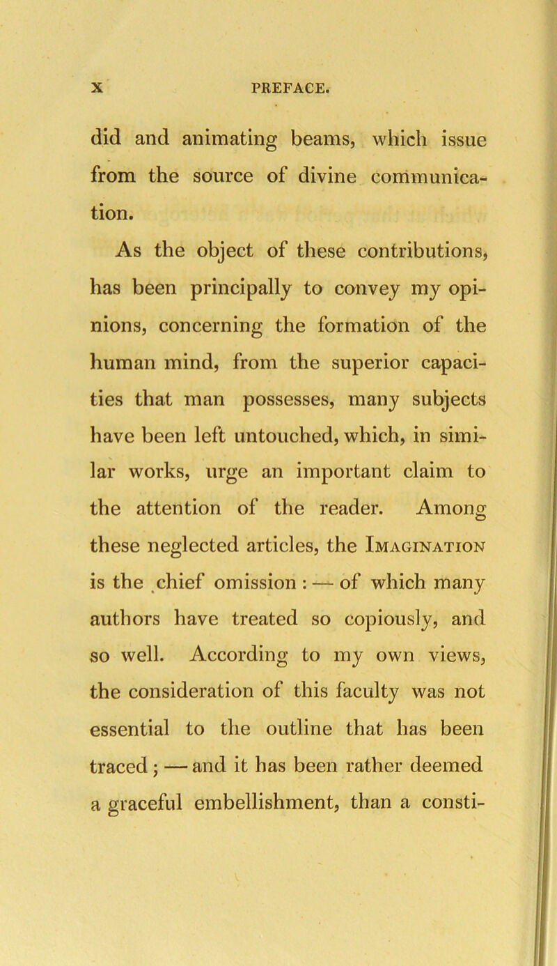 did and animating beams, which issue from the source of divine communica- tion. As the object of these contributions, has been principally to convey my opi- nions, concerning the formation of the human mind, from the superior capaci- ties that man possesses, many subjects have been left untouched, which, in simi- lar works, urge an important claim to the attention of the reader. Among these neglected articles, the Imagination is the chief omission : — of which many authors have treated so copiously, and so well. According to my own views, the consideration of this faculty was not essential to the outline that has been traced; — and it has been rather deemed a graceful embellishment, than a consti-