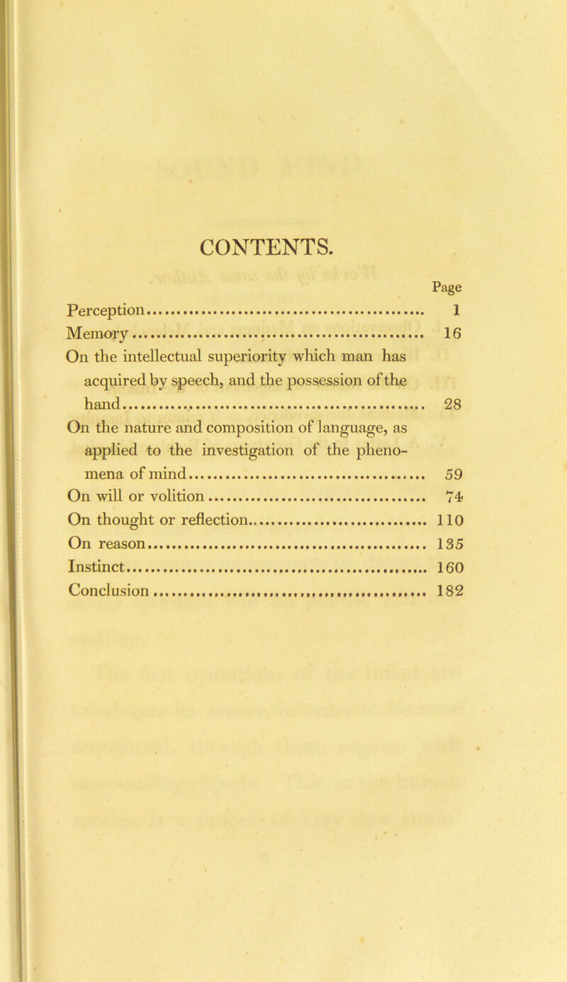 CONTENTS. Page Perception 1 Memory 16 On tlie intellectual superiority which man has acquired by speech, and the possession of the hand 28 On the nature and composition of language, as applied to the investigation of the pheno- mena of mind 59 On will or volition 74 On thought or reflection 110 On reason 135 Instinct 160 Conclusion 182