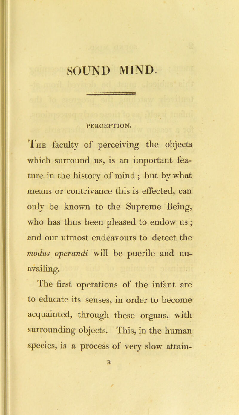 SOUND MIND. PERCEPTION. The faculty of perceiving the objects which surround us, is an important fea- ture in the history of mind; but by what means or contrivance this is effected, can only be known to the Supreme Being, who has thus been pleased to endow us; and our utmost endeavours to detect the modus operandi will be puerile and un- availing. The first operations of the infant are to educate its senses, in order to become acquainted, through these organs, with surrounding objects. This, in the human species, is a process of very slow attain- B