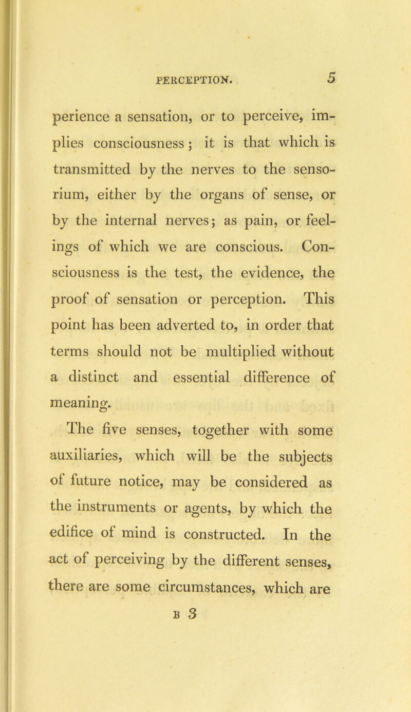 perience a sensation, or to perceive, im- plies consciousness ; it is that which is transmitted by the nerves to the senso- rium, either by the organs of sense, or by the internal nerves; as pain, or feel- ings of which we are conscious. Con- sciousness is the test, the evidence, the proof of sensation or perception. This point has been adverted to, in order that terms should not be multiplied without a distinct and essential difference of meaning. o The five senses, together with some auxiliaries, which will be the subjects of future notice, may be considered as the instruments or agents, by which the edifice of mind is constructed. In the act of perceiving by the different senses, there are some circumstances, which are