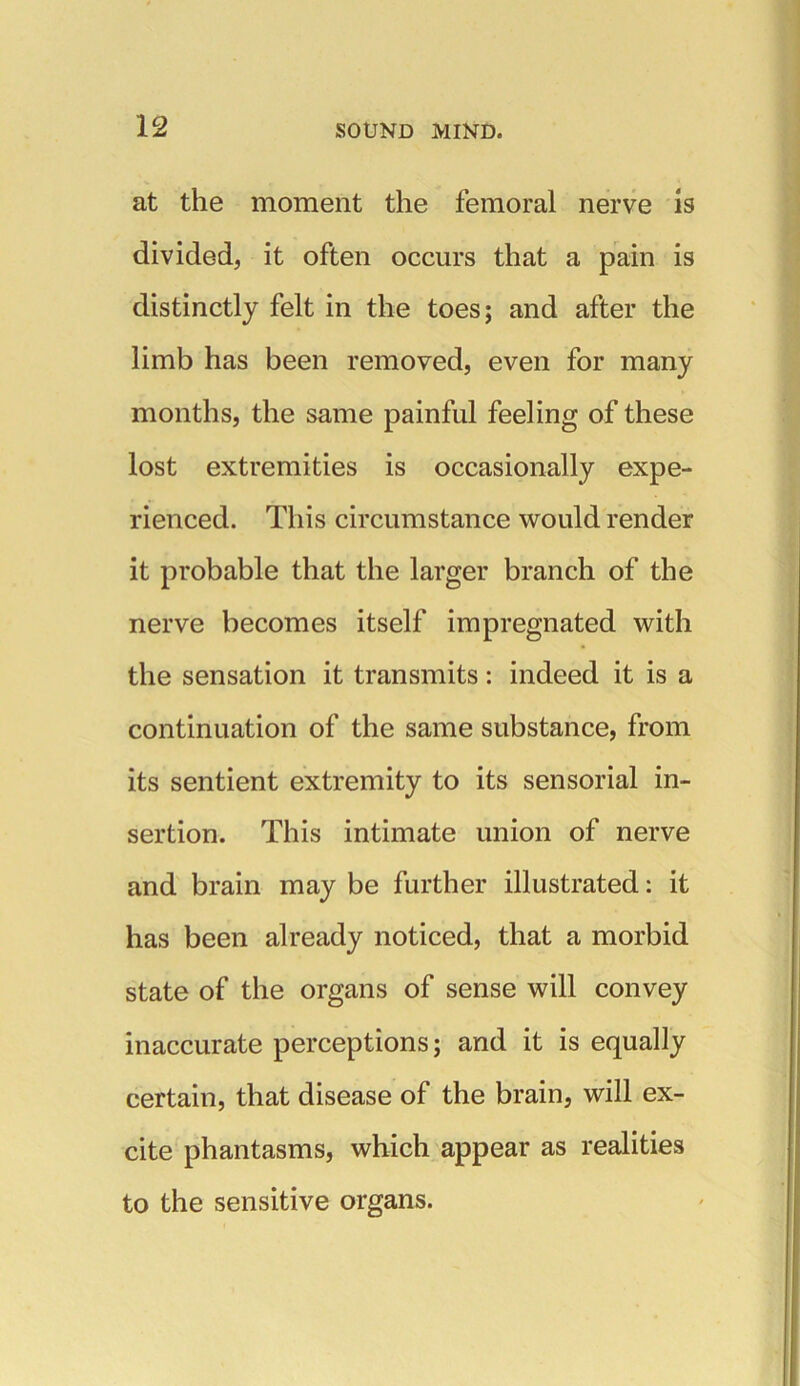 at the moment the femoral nerve is divided, it often occurs that a pain is distinctly felt in the toes; and after the limb has been removed, even for many months, the same painful feeling of these lost extremities is occasionally expe- rienced. This circumstance would render it probable that the larger branch of the nerve becomes itself impregnated with the sensation it transmits: indeed it is a continuation of the same substance, from its sentient extremity to its sensorial in- sertion. This intimate union of nerve and brain may be further illustrated: it has been already noticed, that a morbid state of the organs of sense will convey inaccurate perceptions; and it is equally certain, that disease of the brain, will ex- cite phantasms, which appear as realities to the sensitive organs.