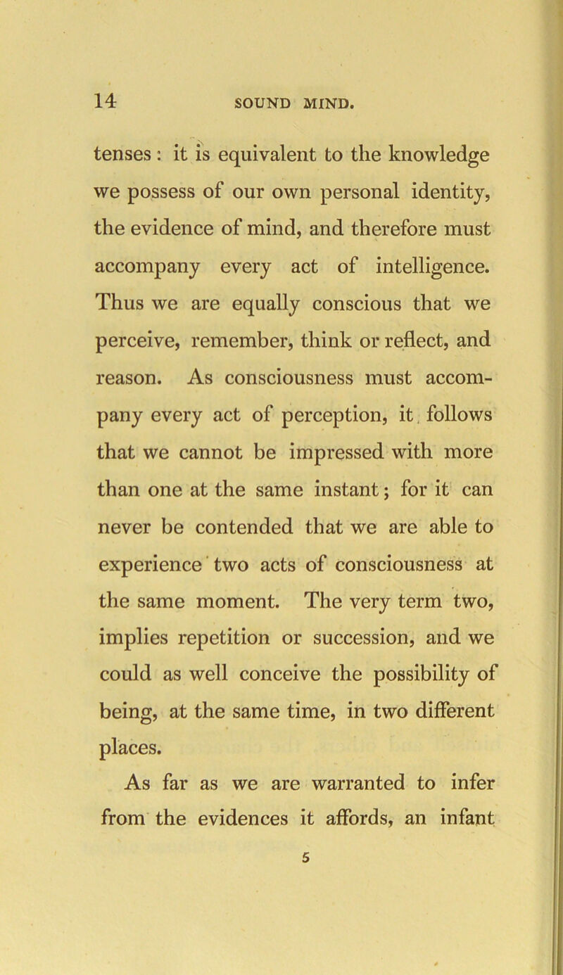 tenses : it is equivalent to the knowledge we possess of our own personal identity, the evidence of mind, and therefore must accompany every act of intelligence. Thus we are equally conscious that we perceive, remember, think or reflect, and reason. As consciousness must accom- pany every act of perception, it follows that we cannot be impressed with more than one at the same instant; for it can never be contended that we are able to experience two acts of consciousness at the same moment. The very term two, implies repetition or succession, and we could as well conceive the possibility of being, at the same time, in two different places. As far as we are warranted to infer from the evidences it affords, an infant 5