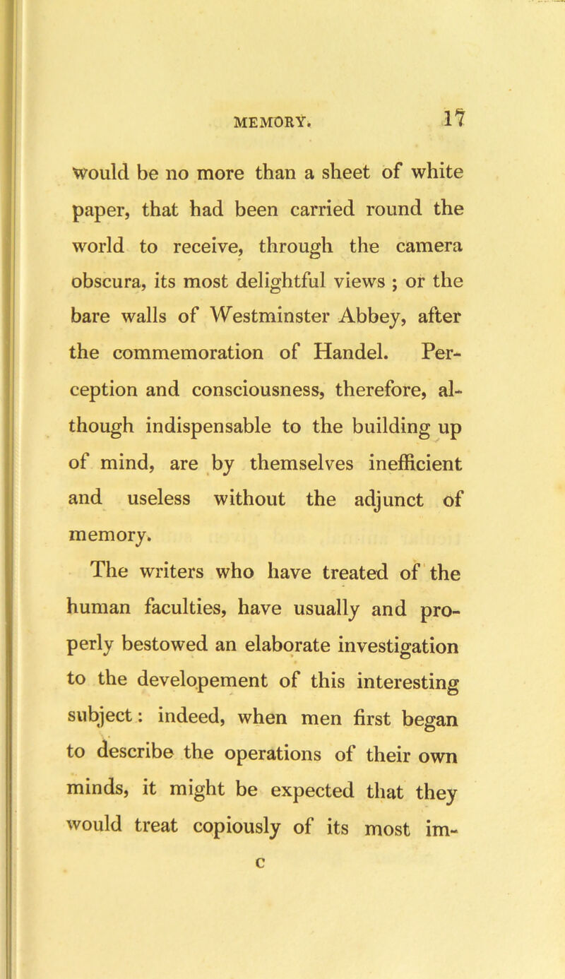 11 Would be no more than a sheet of white paper, that had been carried round the world to receive, through the camera obscura, its most delightful views ; or the bare walls of Westminster Abbey, after the commemoration of Handel. Per- ception and consciousness, therefore, al- though indispensable to the building up of mind, are by themselves inefficient and useless without the adjunct of memory. The writers who have treated of the human faculties, have usually and pro- perly bestowed an elaborate investigation to the developement of this interesting subject: indeed, when men first began to describe the operations of their own minds, it might be expected that they would treat copiously of its most im- c