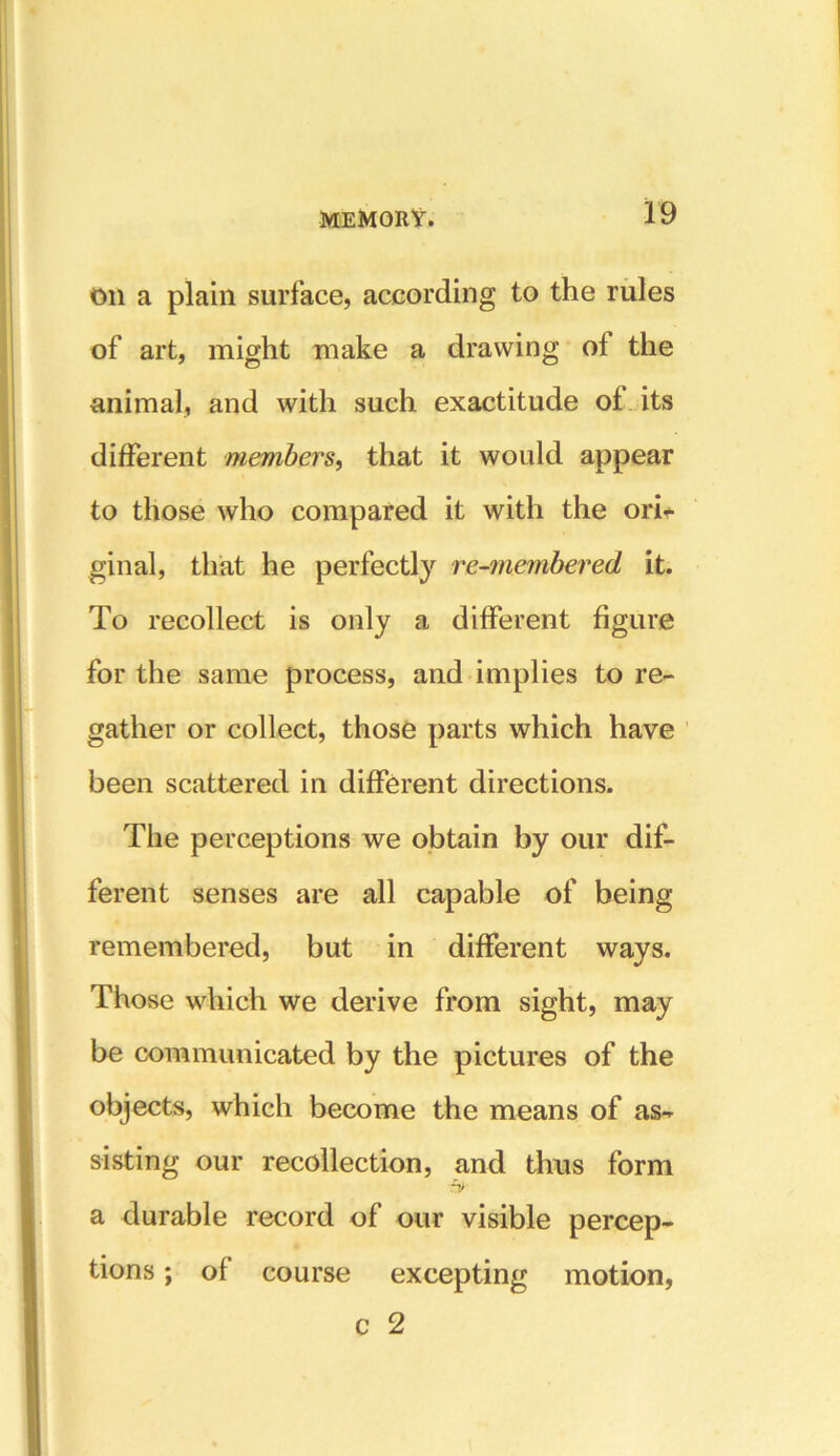 on a plain surface, according to the rules of art, might make a drawing of the animal, and with such exactitude of its different members, that it would appear to those who compared it with the ori- ginal, that he perfectly re-membered it. To recollect is only a different figure for the same process, and implies to re- gather or collect, those parts which have been scattered in different directions. The perceptions we obtain by our dif- ferent senses are all capable of being remembered, but in different ways. Those which we derive from sight, may be communicated by the pictures of the objects, which become the means of as- sisting our recollection, and thus form a durable record of our visible percep- tions ; of course excepting motion, c 2