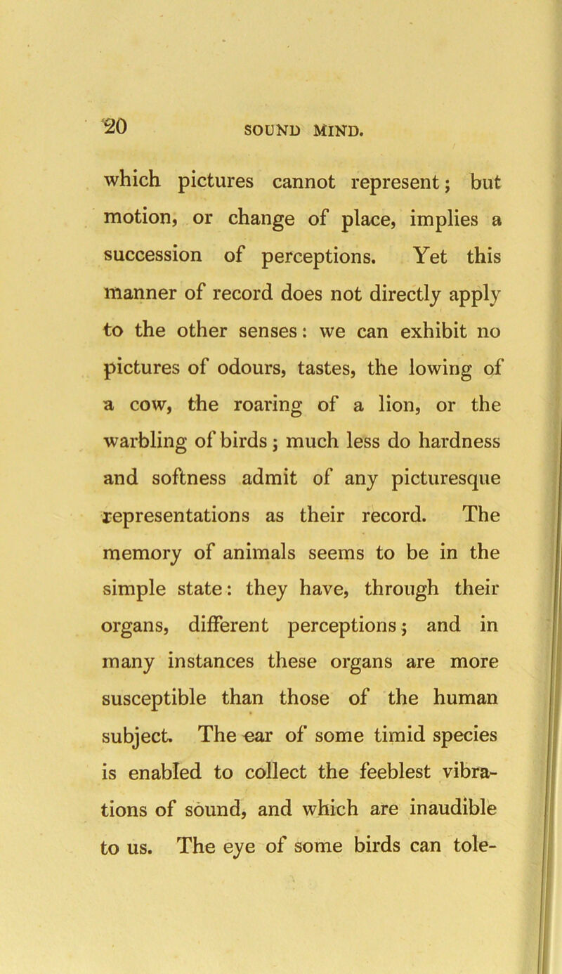 which pictures cannot represent; but motion, or change of place, implies a succession of perceptions. Yet this manner of record does not directly apply to the other senses: we can exhibit no pictures of odours, tastes, the lowing of a cow, the roaring of a lion, or the warbling of birds; much less do hardness and softness admit of any picturesque representations as their record. The memory of animals seems to be in the simple state: they have, through their organs, different perceptions; and in many instances these organs are more susceptible than those of the human subject. The ear of some timid species is enabled to collect the feeblest vibra- tions of sound, and which are inaudible to us. The eye of some birds can tole-