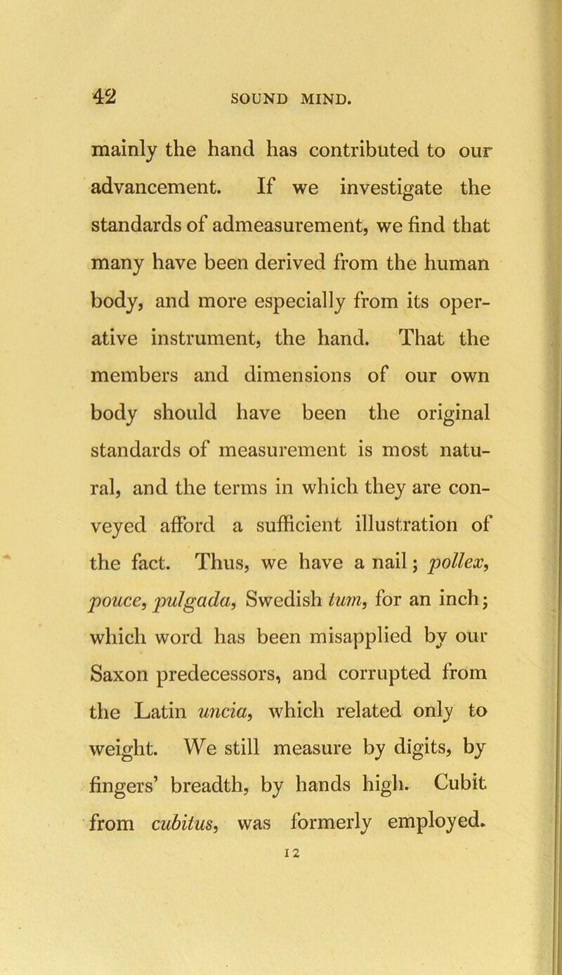 mainly the hand has contributed to our advancement. If we investigate the standards of admeasurement, we find that many have been derived from the human body, and more especially from its oper- ative instrument, the hand. That the members and dimensions of our own body should have been the original standards of measurement is most natu- ral, and the terms in which they are con- veyed afford a sufficient illustration of the fact. Thus, we have a nail; pollex, pouce, puJgada, Swedish turn, for an inch; which word has been misapplied by our Saxon predecessors, and corrupted from the Latin uncia, which related only to weight. We still measure by digits, by fingers’ breadth, by hands high. Cubit from cubitus, was formerly employed. 12