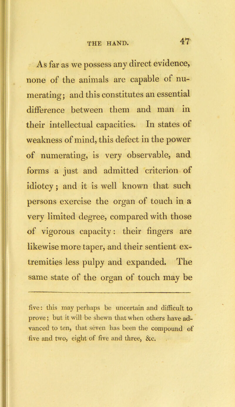 As far as we possess any direct evidence, none of the animals are capable of nu- merating; and this constitutes an essential difference between them and man in their intellectual capacities. In states of weakness of mind, this defect in the power of numerating, is very observable, and forms a just and admitted criterion of idiotcy; and it is well known that such persons exercise the organ of touch in a very limited degree, compared with those of vigorous capacity: their fingers are likewise more taper, and their sentient ex- tremities less pulpy and expanded. The same state of the organ of touch may be five: this may perhaps be uncertain and difficult to prove; but it will be shewn that when others have ad- vanced to ten, that seven has been the compound of five and two, eight of five and three, &c.