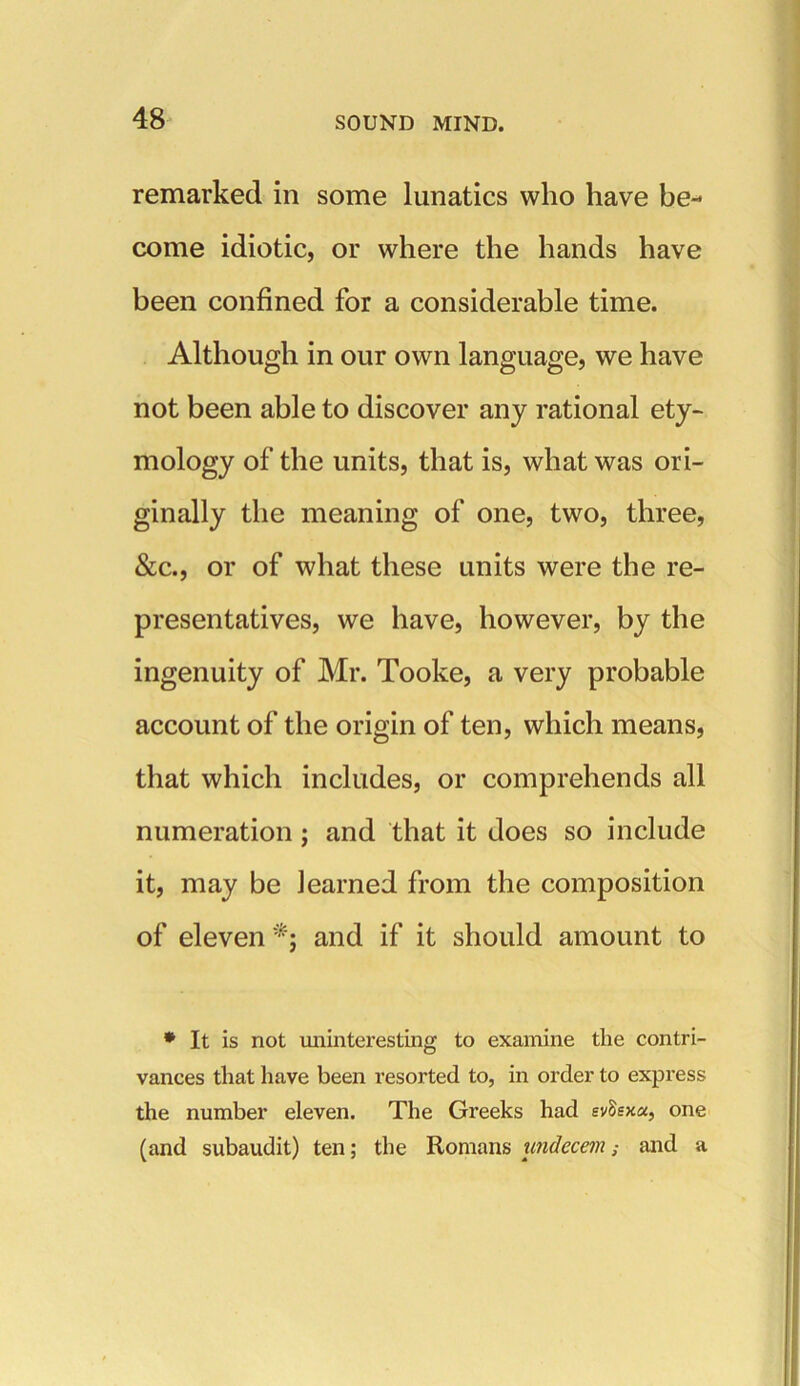 remarked in some lunatics who have be- come idiotic, or where the hands have been confined for a considerable time. Although in our own language, we have not been able to discover any rational ety- mology of the units, that is, what was ori- ginally the meaning of one, two, three, &c., or of what these units were the re- presentatives, we have, however, by the ingenuity of Mr. Tooke, a very probable account of the origin of ten, which means, that which includes, or comprehends all numeration; and that it does so include it, may be learned from the composition of eleven *; and if it should amount to * It is not uninteresting to examine the contri- vances that have been resorted to, in order to express the number eleven. The Greeks had evSsxa, one (and subaudit) ten; the Romans undecemand a