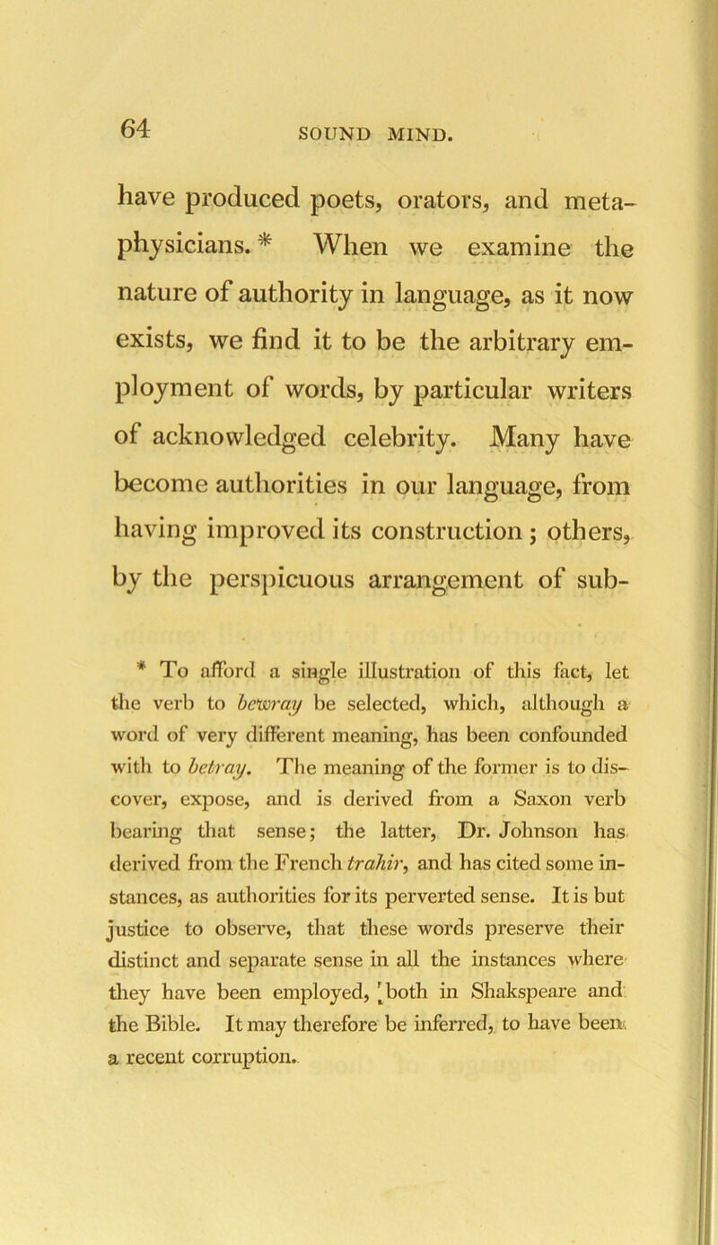 have produced poets, orators, and meta- physicians. * When we examine the nature of authority in language, as it now exists, we find it to be the arbitrary em- ployment of words, by particular writers of acknowledged celebrity. Many have become authorities in our language, from having improved its construction ; others, by the perspicuous arrangement of sub- * To afford a single illustration of this fact, let the verb to bewray be selected, which, although a word of very different meaning, has been confounded with to betray. The meaning of the former is to dis- cover, expose, and is derived from a Saxon verb Bearing that sense; the latter, Dr. Johnson has derived from the French trahir, and has cited some in- stances, as authorities for its perverted sense. It is but justice to observe, that these words preserve their distinct and separate sense in all the instances where they have been employed, [both in Shakspeare and the Bible. It may therefore be inferred, to have been a recent corruption.