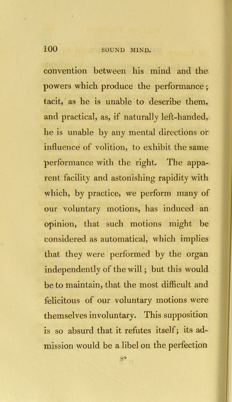 convention between his mind and the powers which produce the performance; tacit, as he is unable to describe them, and practical, as, if naturally left-handed, he is unable by any mental directions or influence of volition, to exhibit the same performance with the right. The appa- rent facility and astonishing rapidity with which, by practice, we perform many of our voluntary motions, has induced an opinion, that such motions might be considered as automatical, which implies that they were performed by the organ independently of the will; but this would be to maintain, that the most difficult and felicitous of our voluntary motions were themselves involuntary. This supposition is so absurd that it refutes itself; its ad- mission would be a libel on the perfection 8*