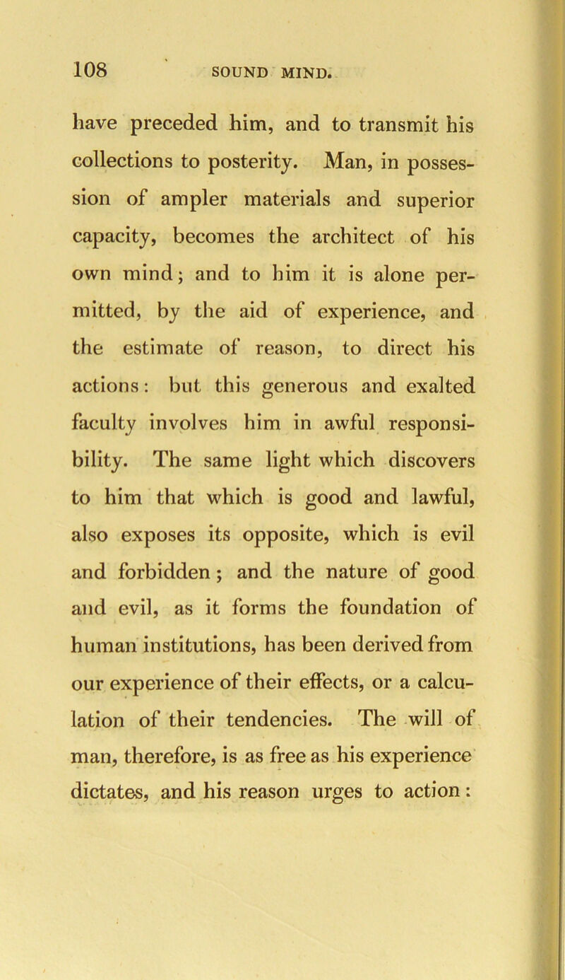 have preceded him, and to transmit his collections to posterity. Man, in posses- sion of ampler materials and superior capacity, becomes the architect of his own mind; and to him it is alone per- mitted, by the aid of experience, and the estimate of reason, to direct his actions: but this generous and exalted faculty involves him in awful responsi- bility. The same light which discovers to him that which is good and lawful, also exposes its opposite, which is evil and forbidden; and the nature of good and evil, as it forms the foundation of human institutions, has been derived from our experience of their effects, or a calcu- lation of their tendencies. The will of man, therefore, is as free as his experience dictates, and his reason urges to action: